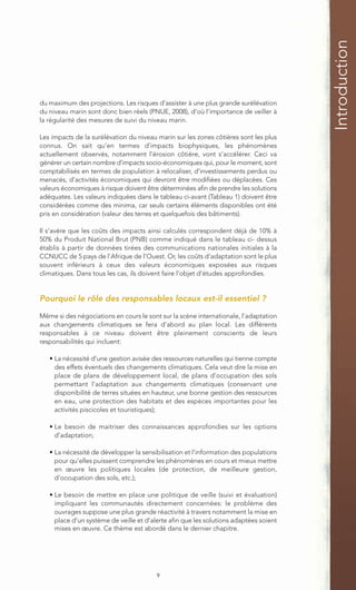 Introduction
du maximum des projections. Les risques d’assister à une plus grande surélévation
du niveau marin sont donc bien réels (PNUE, 2008), d’où l’importance de veiller à
la régularité des mesures de suivi du niveau marin.

Les impacts de la surélévation du niveau marin sur les zones côtières sont les plus
connus. On sait qu’en termes d’impacts biophysiques, les phénomènes
actuellement observés, notamment l’érosion côtière, vont s’accélérer. Ceci va
générer un certain nombre d’impacts socio-économiques qui, pour le moment, sont
comptabilisés en termes de population à relocaliser, d’investissements perdus ou
menacés, d’activités économiques qui devront être modifiées ou déplacées. Ces
valeurs économiques à risque doivent être déterminées afin de prendre les solutions
adéquates. Les valeurs indiquées dans le tableau ci-avant (Tableau 1) doivent être
considérées comme des minima, car seuls certains éléments disponibles ont été
pris en considération (valeur des terres et quelquefois des bâtiments).

Il s’avère que les coûts des impacts ainsi calculés correspondent déjà de 10% à
50% du Produit National Brut (PNB) comme indiqué dans le tableau ci- dessus
établis à partir de données tirées des communications nationales initiales à la
CCNUCC de 5 pays de l’Afrique de l’Ouest. Or, les coûts d’adaptation sont le plus
souvent inférieurs à ceux des valeurs économiques exposées aux risques
climatiques. Dans tous les cas, ils doivent faire l’objet d’études approfondies.


Pourquoi le rôle des responsables locaux est-il essentiel ?

Même si des négociations en cours le sont sur la scène internationale, l’adaptation
aux changements climatiques se fera d’abord au plan local. Les différents
responsables à ce niveau doivent être pleinement conscients de leurs
responsabilités qui incluent:

   • La nécessité d’une gestion avisée des ressources naturelles qui tienne compte
     des effets éventuels des changements climatiques. Cela veut dire la mise en
     place de plans de développement local, de plans d’occupation des sols
     permettant l’adaptation aux changements climatiques (conservant une
     disponibilité de terres situées en hauteur, une bonne gestion des ressources
     en eau, une protection des habitats et des espèces importantes pour les
     activités piscicoles et touristiques);

   • Le besoin de maitriser des connaissances approfondies sur les options
     d’adaptation;

   • La nécessité de développer la sensibilisation et l’information des populations
     pour qu’elles puissent comprendre les phénomènes en cours et mieux mettre
     en œuvre les politiques locales (de protection, de meilleure gestion,
     d’occupation des sols, etc.);

   • Le besoin de mettre en place une politique de veille (suivi et évaluation)
     impliquant les communautés directement concernées: le problème des
     ouvrages suppose une plus grande réactivité à travers notamment la mise en
     place d’un système de veille et d’alerte afin que les solutions adaptées soient
     mises en œuvre. Ce thème est abordé dans le dernier chapitre.




                                         9
 
