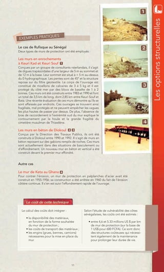 Les options structurelles
            TIQUES
EXEMPLES PRA

Le cas de Rufisque au Sénégal
Deux types de murs de protection ont été employés :

Les murs en enrochements
à Keuri Kad et Keuri Souf 1
Conçues par un groupe de consultants néerlandais, il s’agit
de digues trapézoïdales d’une largeur de 5 m au sommet et
de 12 m à la base. Leur sommet est situé à + 5 m au-dessus
du 0 hydrographique. Les pentes sont de 45° et la structure
repose sur du filtre géotextile. Le corps de l’ouvrage est
constitué de moellons de calcaires de 3 à 5 kg et il est
protégé du côté mer par des blocs de basalte de 1 à 2
tonnes. Ces murs ont été construits entre 1983 et 1990 et font
un total de 3,5 km de long, dont 2,85 km entre Keuri Souf et
Bata. Une récente évaluation de ces murs démontre qu’ils se
sont affaissés par endroits. Ces ouvrages se trouvent ainsi
fragilisés, mal protégés et ne peuvent empêcher les vagues
les plus hautes de passer par dessus. De plus, l’absence de
bras de raccordement à l’extrémité sud du mur explique le
contournement par la houle et la grande fragilité du
cimetière musulman de Thiawlène.

Les murs en béton de Diokoul            2 3
Conçus par la Direction des Travaux Publics, ils ont été
construits à Diokoul entre 1990 et 1992. Il s’agit de murs en
béton reposant sur des gabions remplis de roches. Ces murs
sont actuellement dans des situations de basculement ou
d’effondrement. Un nouveau mur en béton et vertical a été
construit devant le premier mur effondré.


Autre cas

Le mur de Keta au Ghana         4
Pour contrer l’érosion, un mur de protection en palplanches d’acier avait été
construit en 1955-1956; sa construction a été arrêtée en 1960 du fait de l’érosion
côtière continue. Il s’en est suivi l’effondrement rapide de l’ouvrage.




  Le calcul des coûts doit intégrer :             Selon l’étude de vulnérabilité des côtes
                                                  sénégalaises, les coûts ont été estimés :
      • la disponibilité des matériaux,
        en fonction de la forme souhaitée             • entre 4,6 et 5.33 millions US $ par km
        du mur de protection ;                          de mur de protection (sur la base de
      • les coûts de transport des matériaux ;          1 US$ pour 600 FCFA). Ce sont donc
      • les engins (grues, bennes, camions)             des structures coûteuses qui nécessi-
        nécessaires pour la mise en place du            tent également de la maintenance
        mur.                                            pour prolonger leur durée de vie.




                                         11
 