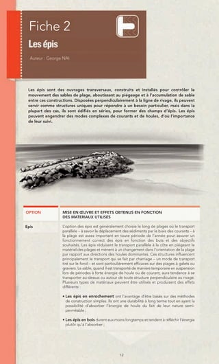 Fiche 2



 Les épis sont des ouvrages transversaux, construits et installés pour contrôler le
 mouvement des sables de plage, aboutissant au piégeage et à l’accumulation de sable
 entre ces constructions. Disposées perpendiculairement à la ligne de rivage, ils peuvent
 servir comme structures uniques pour répondre à un besoin particulier, mais dans la
 plupart des cas, ils sont édifiés en séries, pour former des champs d’épis. Les épis
 peuvent engendrer des modes complexes de courants et de houles, d’où l’importance
 de leur suivi.




OPTION             MISE EN ŒUVRE ET EFFETS OBTENUS EN FONCTION
                   DES MATERIAUX UTILISES

Epis               L’option des épis est généralement choisie le long de plages où le transport
                   parallèle – à savoir le déplacement des sédiments par le biais des courants – à
                   la plage est assez important en toute période de l’année pour assurer un
                   fonctionnement correct des épis en fonction des buts et des objectifs
                   souhaités. Les épis réduisent le transport parallèle à la côte en piégeant le
                   matériel des plages et mènent à un changement dans l’orientation de la plage
                   par rapport aux directions des houles dominantes. Ces structures influencent
                   principalement le transport qui se fait par charriage – un mode de transport
                   tiré sur le fond – et sont particulièrement efficaces sur des plages à galets ou
                   graviers. Le sable, quand il est transporté de manière temporaire en suspension
                   lors de périodes à forte énergie de houle ou de courant, aura tendance à se
                   transporter au-dessus ou autour de toute structure perpendiculaire au rivage.
                   Plusieurs types de matériaux peuvent être utilisés et produisent des effets
                   différents :

                   • Les épis en enrochement ont l’avantage d’être basés sur des méthodes
                     de construction simples. Ils ont une durabilité à long terme tout en ayant la
                     possibilité d’absorber l’énergie de houle du fait de leur nature semi-
                     perméable ;

                   • Les épis en bois durent eux moins longtemps et tendent à réfléchir l’énergie
                     plutôt qu’à l’absorber ;




                                                     12
 