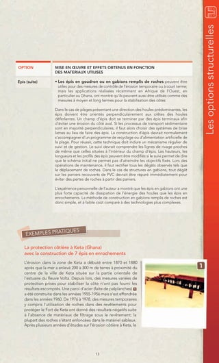 Les options structurelles
OPTION               MISE EN ŒUVRE ET EFFETS OBTENUS EN FONCTION
                     DES MATERIAUX UTILISES

Epis (suite)         • Les épis en goudron ou en gabions remplis de roches peuvent être
                       utiles pour des mesures de contrôle de l’érosion temporaire ou à court terme;
                       mais les applications réalisées récemment en Afrique de l’Ouest, en
                       particulier au Ghana, ont montré qu’ils peuvent aussi être utilisés comme des
                       mesures à moyen et long termes pour la stabilisation des côtes

                     Dans le cas de plages présentant une direction des houles prédominantes, les
                     épis doivent être orientés perpendiculairement aux crêtes des houles
                     déferlantes. Un champ d’épis doit se terminer par des épis terminaux afin
                     d’éviter une érosion du côté aval. Si les processus de transport sédimentaire
                     sont en majorité perpendiculaires, il faut alors choisir des systèmes de brise
                     lames au lieu de faire des épis. La construction d’épis devrait normalement
                     s’accompagner d’un programme de recyclage ou d’alimentation artificielle de
                     la plage. Pour réussir, cette technique doit inclure un mécanisme régulier de
                     suivi et de gestion. Le suivi devrait comprendre les lignes de rivage proches
                     de même que celles situées à l’intérieur du champ d’épis. Les hauteurs, les
                     longueurs et les profils des épis peuvent être modifiés si le suivi permet de dire
                     que le schéma initial ne permet pas d’atteindre les objectifs fixés. Lors des
                     opérations de maintenance, il faut rectifier tous les dégâts observés tels que
                     le déplacement de roches. Dans le cas de structures en gabions, tout dégât
                     sur les paniers recouverts de PVC devrait être réparé immédiatement pour
                     éviter des pertes de roches à partir des paniers.

                     L’expérience personnelle de l’auteur a montré que les épis en gabions ont une
                     plus forte capacité de dissipation de l’énergie des houles que les épis en
                     enrochements. La méthode de construction en gabions remplis de roches est
                     donc simple, et à faible coût comparé à des technologies plus complexes.




                TIQUES
    EXEMPLES PRA

    La protection côtière à Keta (Ghana)
    avec la construction de 7 épis en enrochements
    L’érosion dans la zone de Keta a débuté entre 1870 et 1880
    après que la mer a enlevé 200 à 300 m de terres à proximité du
    centre de la ville de Keta située sur la partie orientale de
    l’estuaire du fleuve Volta. Depuis lors, des mesures variées de
    protection prises pour stabiliser la côte n’ont pas fourni les
    résultats escomptés. Une paroi d’acier (faite de palplanches) 1
    a été construite dans les années 1955-1956 mais s’est effondrée
    dans les années 1960. De 1976 à 1978, des mesures temporaires
    y compris l’utilisation de roches dans des revêtements pour
    protéger le Fort de Keta ont donné des résultats négatifs suite
    à l’absence de matériaux de filtrage sous le revêtement; la
    plupart des roches s’étant enfoncées dans le matériel sableux.
    Après plusieurs années d’études sur l’érosion côtière à Keta, le




                                              13
 