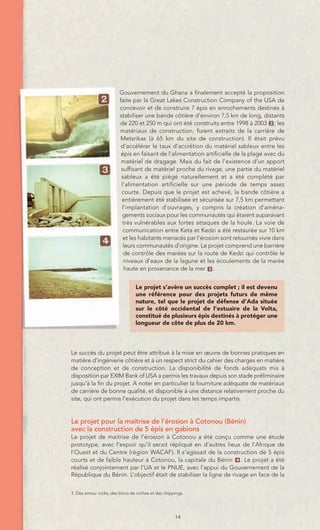 Gouvernement du Ghana a finalement accepté la proposition
                        faite par la Great Lakes Construction Company of the USA de
                        concevoir et de construire 7 épis en enrochements destinés à
                        stabiliser une bande côtière d’environ 7,5 km de long, distants
                        de 220 et 250 m qui ont été construits entre 1998 à 2003 2 ; les
                        matériaux de construction, furent extraits de la carrière de
                        Metsrikas (à 65 km du site de construction). Il était prévu
                         d’accélérer le taux d’accrétion du matériel sableux entre les
                         épis en faisant de l’alimentation artificielle de la plage avec du
                         matériel de dragage. Mais du fait de l’existence d’un apport
                         suffisant de matériel proche du rivage, une partie du matériel
                         sableux a été piégé naturellement et a été complété par
                         l’alimentation artificielle sur une période de temps assez
                         courte. Depuis que le projet est achevé, la bande côtière a
                         entièrement été stabilisée et sécurisée sur 7,5 km permettant
                         l’implantation d’ouvrages, y compris la création d’aména-
                         gements sociaux pour les communautés qui étaient auparavant
                          très vulnérables aux fortes attaques de la houle. La voie de
                          communication entre Keta et Kedzi a été restaurée sur 10 km
                          et les habitants menacés par l’érosion sont retournés vivre dans
                          leurs communautés d’origine. Le projet comprend une barrière
                          de contrôle des marées sur la route de Kedzi qui contrôle le
                          niveaux d’eaux de la lagune et les écoulements de la marée
                          haute en provenance de la mer 3 .


                                Le projet s’avère un succès complet ; il est devenu
                                une référence pour des projets futurs de même
                                nature, tel que le projet de défense d’Ada située
                                sur le côté occidental de l’estuaire de la Volta,
                                constitué de plusieurs épis destinés à protéger une
                                longueur de côte de plus de 20 km.




Le succès du projet peut être attribué à la mise en œuvre de bonnes pratiques en
matière d’ingénierie côtière et à un respect strict du cahier des charges en matière
de conception et de construction. La disponibilité de fonds adéquats mis à
disposition par EXIM Bank of USA a permis les travaux depuis son stade préliminaire
jusqu’à la fin du projet. A noter en particulier la fourniture adéquate de matériaux
de carrière de bonne qualité, et disponible à une distance relativement proche du
site, qui ont permis l’exécution du projet dans les temps impartis.


Le projet pour la maitrise de l’érosion à Cotonou (Bénin)
avec la construction de 5 épis en gabions
Le projet de maitrise de l’érosion à Cotonou a été conçu comme une étude
prototype, avec l’expoir qu’il serait répliqué en d’autres lieux de l’Afrique de
l’Ouest et du Centre (région WACAF). Il s’agissait de la construction de 5 épis
courts et de faible hauteur à Cotonou, la capitale du Bénin 4 . Le projet a été
réalisé conjointement par l’UA et le PNUE, avec l’appui du Gouvernement de la
République du Bénin. L’objectif était de stabiliser la ligne de rivage en face de la


3 Des amour rocks, des blocs de roches et des chippings.




                                                   14
 