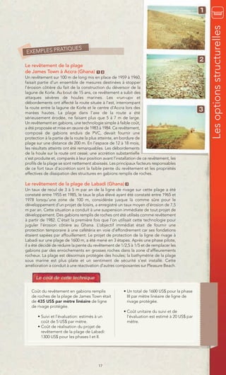 Les options structurelles
            TIQUES
EXEMPLES PRA

Le revêtement de la plage
de James Town à Accra (Ghana)            1 2
Un revêtement sur 100 m de long mis en place de 1959 à 1960,
faisait partie d’un ensemble de mesures destinées à stopper
l’érosion côtière du fait de la construction du déversoir de la
lagune de Korle. Au bout de 15 ans, ce revêtement a subit des
attaques sévères de houles marines. Les «run-up» et
débordements ont affecté la route située à l’est, interrompant
la route entre la lagune de Korle et le centre d’Accra lors des
marées hautes. La plage dans l’axe de la route a été
sérieusement érodée, ne faisant plus que 5 à 7 m de large.
Un revêtement en gabions, une technologie simple à faible coût,
a été proposée et mise en œuvre de 1983 à 1984. Ce revêtement,
composé de gabions enduis de PVC, devait fournir une
protection à la partie de la route la plus atteinte, en bordure de
plage sur une distance de 200 m. En l’espace de 12 à 18 mois,
les résultats atteints ont été remarquables. Les débordements
de la houle sur la route ont cessé; une accrétion substantielle
s’est produite et, comparés à leur position avant l’installation de ce revêtement, les
profils de la plage se sont nettement abaissés. Les principaux facteurs responsables
de ce fort taux d’accrétion sont la faible pente du revêtement et les propriétés
effectives de dissipation des structures en gabions remplis de roches.

Le revêtement de la plage de Labadi (Ghana)              3

Un taux de recul de 3 à 5 m par an de la ligne de rivage sur cette plage a été
constaté entre 1955 et 1985, le taux le plus élevé ayant été constaté entre 1965 et
1978 lorsqu’une zone de 100 m, considérée jusque là comme sûre pour le
développement d’un projet de loisirs, a enregistré un taux moyen d’érosion de 7,5
m par an. Cette situation a conduit à une suspension immédiate de tout projet de
développement. Des gabions remplis de roches ont été utilisés comme revêtement
à partir de 1982. C’était la première fois que l’on utilisait cette technologie pour
juguler l’érosion côtière au Ghana. L’objectif immédiat était de fournir une
protection temporaire à une cafétéria en voie d’effondrement car ses fondations
étaient sapées par affouillement. Le projet de protection de la ligne de rivage à
Labadi sur une plage de 1600 m, a été mené en 3 étapes. Après une phase pilote,
il a été décidé de réduire la pente du revêtement de 1/2,5 à 1/5 et de remplacer les
gabions par des enrochements en grosses roches dans la zone d’affleurements
rocheux. La plage est désormais protégée des houles; la bathymétrie de la plage
sous marine est plus plate et un sentiment de sécurité s’est installé. Cette
amélioration a conduit à une réactivation d’autres composantes sur Pleasure Beach.




   Coût du revêtement en gabions remplis                • Un total de 1600 US$ pour la phase
   de roches de la plage de James Town était              III par mètre linéaire de ligne de
   de 435 US$ par mètre linéaire de ligne                 rivage protégée.
   de rivage protégée.
                                                        • Coût unitaire du suivi et de
       • Suivi et l’évaluation: estimés à un              l’évaluation est estimé à 20 US$ par
         coût de 5 US$ par mètre.                         mètre.
       • Coût de réalisation du projet de
         revêtement de la plage de Labadi:
         1300 US$ pour les phases I et II.




                                         17
 