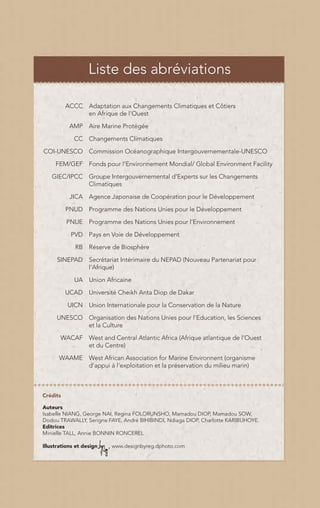 Liste des abréviations

          ACCC Adaptation aux Changements Climatiques et Côtiers
               en Afrique de l’Ouest

           AMP Aire Marine Protégée

             CC Changements Climatiques

COI-UNESCO Commission Océanographique Intergouvernementale-UNESCO

     FEM/GEF Fonds pour l’Environnement Mondial/ Global Environment Facility

   GIEC/IPCC Groupe Intergouvernemental d’Experts sur les Changements
             Climatiques

           JICA Agence Japonaise de Coopération pour le Développement

          PNUD Programme des Nations Unies pour le Développement

          PNUE Programme des Nations Unies pour l’Environnement

           PVD Pays en Voie de Développement

             RB Réserve de Biosphère

      SINEPAD Secrétariat Intérimaire du NEPAD (Nouveau Partenariat pour
              l’Afrique)

             UA Union Africaine

          UCAD Université Cheikh Anta Diop de Dakar

          UICN Union Internationale pour la Conservation de la Nature

     UNESCO Organisation des Nations Unies pour l’Education, les Sciences
            et la Culture

       WACAF West and Central Atlantic Africa (Afrique atlantique de l’Ouest
             et du Centre)

      WAAME West African Association for Marine Environnent (organisme
            d'appui à l'exploitation et la préservation du milieu marin)



Crédits

Auteurs
Isabelle NIANG, George NAI, Regina FOLORUNSHO, Mamadou DIOP, Mamadou SOW,
Dodou TRAWALLY, Serigne FAYE, André BIHIBINDI, Ndiaga DIOP, Charlotte KARIBUHOYE.
Editrices
Minielle TALL, Annie BONNIN RONCEREL

Illustrations et design   www.designbyreg.dphoto.com
 