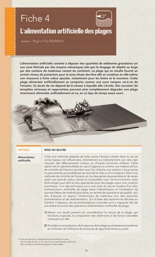 Fiche 4



  L’alimentation artificielle consiste à déposer des quantités de sédiments granulaires sur
  une zone littorale par des moyens mécaniques tels que le dragage de dépôts au large
  par des camions de matériaux venant du continent. La plage qui en résulte fournit un
  certain niveau de protection pour la zone située derrière elle et constitue en elle-même
  une ressource à forte valeur ajoutée, notamment pour les loisirs et le tourisme. Cette
  plage alimentée artificiellement se comporte comme une zone tampon vis-à-vis de
  l’érosion. Sa durée de vie dépend de la vitesse à laquelle elle s’érode. Des surcotes4 de
  tempêtes sérieuses et rapprochées peuvent ainsi complètement dégrader une plage
  récemment alimentée artificiellement et ce, en un laps de temps assez court.




OPTION                     MISE EN ŒUVRE

Alimentation               C’est une méthode adaptée de lutte contre l’érosion côtière dans le cas de
artificielle               zones basses non influencées, directement ou indirectement, par des caps
                           naturels, des affleurements rocheux ou d’autres structures côtières. Cette
                           option est en général utilisée en cas d’urgence ou comme une mesure ad hoc
                           de contrôle de l’érosion pendant que l’on cherche une solution à long terme
                           ou permanente aux problèmes de recul de la côte ou d’inondations. Etant une
                           méthode de contrôle de l’érosion et /ou des pertes de propriétés et de terres
                           ayant une grande valeur, douce et compatible avec l’environnement, cette
                           technologie peut être la plus appropriée pour les plages ayant une vocation
                           touristique. L’un des pré-requis pour une mise en œuvre réussie d’un plan
                           d’alimentation artificielle de plage étant l’identification et l’évaluation de
                           sources fiables de matériel granulaire, en termes de quantité et de qualité, ceci
                           afin d’assurer un apport ininterrompu de matériaux lors des exercices
                           d’alimentation et de réalimentation. Sur la base des expériences décrites en
                           Gambie ci-dessous, les recommandations suivantes sont à respecter afin de
                           permettre le succès des opérations d’alimentation artificielle de plage.

                           1) Mener une étude prenant en considération la nature de la plage, ses
                              fonctions majeures, la composition des sédiments et les forces naturelles
                              s’exerçant sur elle.

                           2) Procéder à une évaluation de la réponse de la plage aux évènements extrêmes
                              et s’informer de l’influence de structures de type brise lames ou autre.


4 Une surcote est un dépassement anormal du niveau
  de la marée haute ou du recul de la marée basse, induit par
  des conditions météorologiques inhabituelles.


                                                                18
 