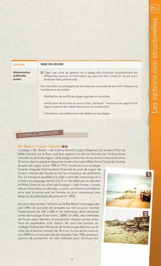 Les options non structurelles
OPTION              MISE EN ŒUVRE

Alimentation        3) Créer une unité de gestion de la plage afin d’évaluer régulièrement les
artificielle           différentes options et techniques qui peuvent être mises en œuvre pour
(suite)                améliorer le(s) problème(s).

                    Ceci doit être accompagné par les mesures suivantes de suivi afin d’assurer la
                    maintenance du projet :

                      - Réalisation de profils de plage réguliers et contrôlés.

                      - Vérification de la mise en œuvre d’un “set back” minimum par rapport à la
                        ligne moyenne de marée haute pour la construction.

                      - Interdiction de prélèvement de sables sur les plages.




                TIQUES
    EXEMPLES PRA

   Bar Beach à Lagos (Nigeria)        1 2
   La plage « Bar Beach » de Victoria Island à Lagos (Nigeria), est située à l’Est du
   Môle oriental, sur le flanc aval (par rapport à la dérive littorale) de l’embouchure
   naturelle du port de Lagos. Cette plage a été le lieu d’une érosion intense (environ
   20 m/an) dans le passé et depuis la construction des Môles Est et Ouest de l’entrée
   du port de Lagos, entre 1908 et 1912, construits pour protéger
   l’entrée draguée (Commodore Channel) du port de Lagos de
   l’action intense des houles et de l’accumulation de sédiments
   fins. Le transport parallèle à la côte a ainsi été interrompu et a
   conduit au piégeage de 0,5 à 0,75 m3 de sable par an derrière
   le Môle Ouest ce qui a fait que la plage « Light house », située
   elle sur la bordure occidentale, a connu une forte accumulation
   alors que la partie aval de l’entrée du port connaissait une
   absence de sédiments (Awosika et al. 1993).

   Au cours des années, l’érosion sur la Bar Beach s’est aggravée
   par l’effet de surcotes de tempête qui ont eu pour résultat
   l’enlèvement de 250 à 500 m de sédiments dans certaines
   zones de la plage (Folorunsho, 2004). En effet, des intensités
   de houle assez élevées se produisent chaque année entre
   mars et septembre. Une station de suivi très proche du
   Collège Fédéral des Pêches et de Technologie Marine a vu la
   crête de la berme s’éroder de 70 m en 3 mois (entre mars et
   juin 2000) lors d’une période de tempête. Dès 1958, plusieurs
   options de protection ont été réalisées pour diminuer les




                                             19
 