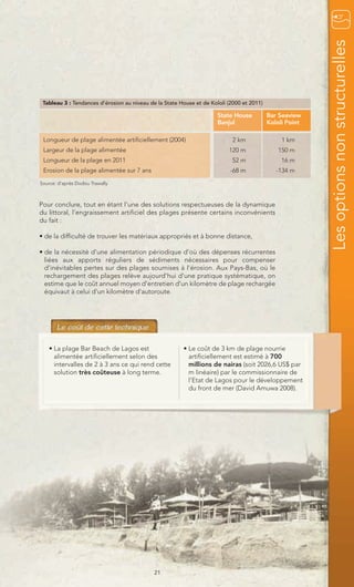 Les options non structurelles
 Tableau 3 : Tendances d’érosion au niveau de la State House et de Kololi (2000 et 2011)

                                                                      State House          Bar Seaview
                                                                      Banjul               Kololi Point

 Longueur de plage alimentée artificiellement (2004)                        2 km                1 km
 Largeur de la plage alimentée                                            120 m                150 m
 Longueur de la plage en 2011                                              52 m                 16 m
 Erosion de la plage alimentée sur 7 ans                                   -68 m              -134 m
Source: d’après Dodou Trawally



Pour conclure, tout en étant l’une des solutions respectueuses de la dynamique
du littoral, l’engraissement artificiel des plages présente certains inconvénients
du fait :

• de la difficulté de trouver les matériaux appropriés et à bonne distance,

• de la nécessité d'une alimentation périodique d’où des dépenses récurrentes
  liées aux apports réguliers de sédiments nécessaires pour compenser
  d’inévitables pertes sur des plages soumises à l'érosion. Aux Pays-Bas, où le
  rechargement des plages relève aujourd'hui d'une pratique systématique, on
  estime que le coût annuel moyen d'entretien d'un kilomètre de plage rechargée
  équivaut à celui d'un kilomètre d'autoroute.




   • La plage Bar Beach de Lagos est                    • Le coût de 3 km de plage nourrie
     alimentée artificiellement selon des                 artificiellement est estimé à 700
     intervalles de 2 à 3 ans ce qui rend cette           millions de nairas (soit 2026,6 US$ par
     solution très coûteuse à long terme.                 m linéaire) par le commissionnaire de
                                                          l’Etat de Lagos pour le développement
                                                          du front de mer (David Amuwa 2008).




                                             21
 
