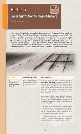 Fiche 5



 Cette méthode, aussi dite la technique du rehaussement du cordon littoral (au niveau
 des zones de brèches), de sa stabilisation mécanique du sable et de sa reforestation (ou
 fixation) biologique consiste à rétablir, voire créer une nouvelle dune en haut de plage.
 Le massif dunaire est un élément essentiel pour la protection et la stabilisation d’un
 littoral sableux. La qualité de cette technique réside dans le fait qu’elle utilise les
 processus naturels qui sont à l’origine de la formation de ce cordon dunaire. Les tableaux
 ci-dessous présentent les caractéristiques, les conditions de mise en œuvre ainsi que les
 défis et contraintes de cette technique qui dans l’ensemble s’avère très efficace.




OPTION             CARACTERISTIQUES          MISE EN ŒUVRE

Rehaussement       Mise en place de palis-   Mise en place de deux barrières physiques
du niveau du       sades parallèlement à     (palissades frontales) parallèles à la ligne de la
cordon dunaire     la côte pour piéger       côte, séparées de 5, 10 où 20 m en fonction de la
littoral           le sable.                 pente du terrain, de hauteur moyenne minimale
                                             de 1,20 m et d’une perméabilité de moins 25 à
                                             30% pour mieux piéger le sable déposé par les
                                             courants marins et transporté par saltation par les
                                             alizés maritimes.

                                             L’accumulation de ces apports de sable au pied
                                             de ces barrières physiques (palissades frontales)
                                             aboutira par leur ensevelissement progressif et le
                                             rehaussement du cordon dunaire littoral au niveau
                                             de la brèche ciblée.

                                             La recharge du cordon dépendra de la rapidité de
                                             l’ensevelissement de la palissade frontale qui est
                                             une résultante de la quantité de sable déposée
                                             par les courants marins et de l’agressivité de la
                                             dynamique éolienne de ces sables.

                                             La pose d’une palissade au dessus de la première
                                             permettra d’obtenir le rehaussement souhaité du
                                             cordon dunaire au niveau de la brèche ciblée.




                                                  22
 