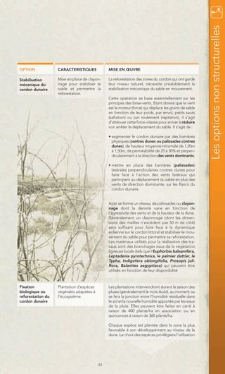 Les options non structurelles
OPTION             CARACTERISTIQUES            MISE EN ŒUVRE

Stabilisation      Mise en place de clayon-    La reforestation des zones du cordon qui ont gardé
mécanique du       nage pour stabiliser le     leur niveau naturel, nécessite préalablement la
cordon dunaire     sable et permettre la       stabilisation mécanique du sable en mouvement.
                   reforestation.
                                               Cette opération se base essentiellement sur les
                                               principes des brise-vents. Etant donné que le vent
                                               est le moteur (force) qui déplace les grains de sable
                                               en fonction de leur poids, par envol, petits sauts
                                               (saltation) ou par roulement (reptation), il s’agit
                                               d’atténuer cette force-vitesse pour arriver à réduire
                                               voir arrêter le déplacement du sable. Il s’agit de :

                                               • segmenter le cordon dunaire par des barrières
                                                 physiques (contres dunes ou palissades contres
                                                 dunes), de hauteur moyenne minimale de 1,20m
                                                 à 1,50m, de perméabilité de 25 à 30% et perpen-
                                                 diculairement à la direction des vents dominants.

                                               • mettre en place des barrières (palissades)
                                                 latérales perpendiculaires contres dunes pour
                                                 faire face à l’action des vents latéraux qui
                                                 participent au déplacement du sable en plus des
                                                 vents de direction dominante, sur les flancs du
                                                 cordon dunaire.


                                               Ainsi se forme un réseau de palissades ou clayon-
                                               nage dont la densité varie en fonction de
                                               l’agressivité des vents et de la hauteur de la dune.
                                               Généralement un clayonnage (dont les dimen-
                                               sions des mailles n’excèdent pas 50 m de côté)
                                               sera suffisant pour faire face à la dynamique
                                               éolienne sur le cordon littoral et stabiliser le mou-
                                               vement du sable pour permettre sa reforestation.
                                               Les matériaux utilisés pour la réalisation des tra-
                                               vaux sont des branchages issus de la végétation
                                               ligneuse locale (tels que l’Euphorbia balsamifera,
                                               Leptadenia pyrotechnica, le palmier dattier, le
                                               Typha, Indigofera oblongifolia, Prosopis juli-
                                               flora, Balanites aegyptiaca) qui peuvent être
                                               utilisés en fonction de leur disponibilité



Fixation           Plantation d’espèces        Les plantations interviendront durant la saison des
biologique ou      végétales adaptées à        pluies (généralement le mois Août), au moment ou
reforestation du   l’écosystème.               se fera la jonction entre l’humidité résiduelle dans
cordon dunaire                                 le sol et la nouvelle humidité apportée par les eaux
                                               de la pluie. Elles peuvent être faites en carré à
                                               raison de 400 plants/ha en association ou en
                                               quinconces à raison de 360 plants/ha.

                                               Chaque espèce est plantée dans la zone la plus
                                               favorable à son développement au niveau de la
                                               dune. Le choix des espèces privilégiera l’utilisation




                                          23
 