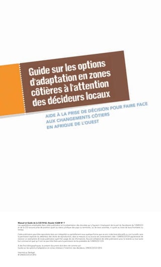 Manuel et Guide de la COI N°62, Dossier ICAM N° 7
Les appellations employées dans cette publication et la présentation des données qui y figurent n’impliquent de la part du Secrétariat de l’UNESCO
et de la COI aucune prise de position quant au statut juridique des pays ou territoires, ou de leurs autorités, ni quant au tracé de leurs frontières ou
limites.

Cette publication peut être reproduite dans son intégralité ou partiellement sous quelque forme que ce soit, à des buts éducatifs ou non lucratifs, sans
la permission explicite du détenteur des droits de reproduction, dans la mesure où sa source est correctement citée. L’UNESCO/COI apprécierait de
recevoir un exemplaire de toute publication ayant fait usage de ces informations. Aucune utilisation de cette publication pour la revente ou tout autre
but commercial quel qu’il soit ne peut être faite sans la permission écrite préalable de l’UNESCO/ COI.

A des fins bibliographiques, le présent document doit être cité comme suit :
Guide sur les options d'adaptation en zones côtières à l'intention des décideurs, UNESCO/COI 2012

Imprimé au Sénégal.
© UNESCO/COI 2012
 