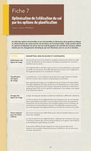 Fiche 7




 Au-delà des options structurelles et non structurelles, la dimension de la gestion juridique
 et administrative de cette portion de territoire est incontournable. Cette section décrit
 six options d’utilisation du sol en tant qu’outil de gestion de contrôle de l’érosion côtière
 induite par les changements climatiques qui sont illustrées avec le cas de la Gambie.



OPTIONS             DESCRIPTION, MISE EN ŒUVRE ET CONTRAINTES

Délimitation des    Une bande de terre d’une dizaine à quelques centaines de mètres est défi-
lignes de rivage    nie afin de délimiter la zone côtière à protéger principalement contre les
                    interférences humaines.

                    Une règlementation doit être mise en œuvre, une sensibilisation rigoureuse
                    du public est nécessaire. Des difficultés peuvent survenir pour l’application
                    des réglementations et le contrôle les intrusions.


Classification      La classification ou la subdivision de la ligne de rivage s’opère principale-
des lignes          ment en fonction des conditions biophysiques rencontrées.
de rivage
                    Des capacités techniques pour la définition de ces limites et la disponibilité
                    d’images satellitaires de haute résolution sont nécessaires pour cette option.
                    L’expertise locale et les outils d’appui, tels que les systèmes d’information
                    géographique (SIG), sont en général inadéquats ce qui oblige à faire appel
                    à de l’expertise externe.


Zonage des          La ligne de rivage est classée en subdivision destinées à différentes utilisations.
lignes de rivage
                    La mise en œuvre d’une règlementation est nécessaire ainsi qu’une sensibili-
                    sation systématique du public, la reconnaissance des droits de propriété et
                    l’implication de tous les acteurs. De nouvelles infrastructures à l’intérieur de
                    ces limites sont éventuellement requises. Des difficultés surgissent parfois
                    pour faire appliquer les réglementations et contrôler les incursions du public.


Zones tampons       Des zones tampons sont délimitées autour des principales forêts pour pré-
pour les forêts     server leur intégrité.
côtières
                    La mise en œuvre d’une règlementation adéquate est nécessaire ainsi que
                    l’implication directe des communautés locales pour la gestion des forêts et
                    la sensibilisation systématique du public.

                    Il est parfois difficile de faire respecter la mise en œuvre des zones
                    tampons; de nouvelles infrastructures pour la définition de ces zones peu-
                    vent être nécessaires.




                                                        28
 