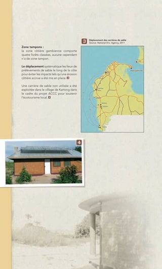 Déplacement des carrières de sable
                                              Source: National Env. Agency, 2011
Zone tampons :
la zone côtière gambienne comporte
quatre forêts classées, aucune cependant
n’a de zone tampon.

Le déplacement systématique les lieux de
prélèvements de sable le long de la côte
pour éviter les impacts tels qu’une érosion
côtière accrue a été mis en place. 3

Une carrière de sable non utilisée a été
exploitée dans le village de Kartong dans
le cadre du projet ACCC pour soutenir
l’écotourisme local. 4




                                              30
 
