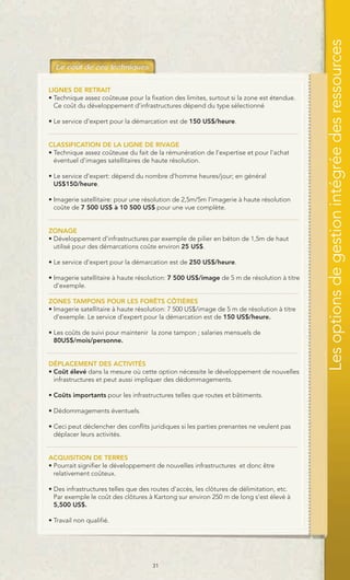 Les options de gestion intégrée des ressources
LIGNES DE RETRAIT
• Technique assez coûteuse pour la fixation des limites, surtout si la zone est étendue.
  Ce coût du développement d’infrastructures dépend du type sélectionné

• Le service d’expert pour la démarcation est de 150 US$/heure.


CLASSIFICATION DE LA LIGNE DE RIVAGE
• Technique assez coûteuse du fait de la rémunération de l’expertise et pour l’achat
  éventuel d’images satellitaires de haute résolution.

• Le service d’expert: dépend du nombre d’homme heures/jour; en général
  US$150/heure.

• Imagerie satellitaire: pour une résolution de 2,5m/5m l’imagerie à haute résolution
  coûte de 7 500 US$ à 10 500 US$ pour une vue complète.


ZONAGE
• Développement d’infrastructures par exemple de pilier en béton de 1,5m de haut
  utilisé pour des démarcations coûte environ 25 US$.

• Le service d’expert pour la démarcation est de 250 US$/heure.

• Imagerie satellitaire à haute résolution: 7 500 US$/image de 5 m de résolution à titre
  d'exemple.

ZONES TAMPONS POUR LES FORÊTS CÔTIÈRES
• Imagerie satellitaire à haute résolution: 7 500 US$/image de 5 m de résolution à titre
  d'exemple. Le service d’expert pour la démarcation est de 150 US$/heure.

• Les coûts de suivi pour maintenir la zone tampon ; salaries mensuels de
  80US$/mois/personne.


DÉPLACEMENT DES ACTIVITÉS
• Coût élevé dans la mesure où cette option nécessite le développement de nouvelles
  infrastructures et peut aussi impliquer des dédommagements.

• Coûts importants pour les infrastructures telles que routes et bâtiments.

• Dédommagements éventuels.

• Ceci peut déclencher des conflits juridiques si les parties prenantes ne veulent pas
  déplacer leurs activités.


ACQUISITION DE TERRES
• Pourrait signifier le développement de nouvelles infrastructures et donc être
  relativement coûteux.

• Des infrastructures telles que des routes d’accès, les clôtures de délimitation, etc.
  Par exemple le coût des clôtures à Kartong sur environ 250 m de long s’est élevé à
  5,500 US$.

• Travail non qualifié.




                                     31
 
