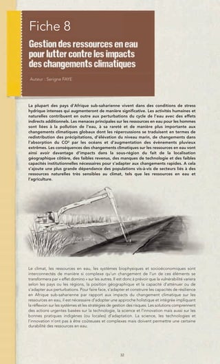 Fiche 8




La plupart des pays d’Afrique sub-saharienne vivent dans des conditions de stress
hydrique intenses qui augmenteront de manière significative. Les activités humaines et
naturelles contribuent en outre aux perturbations du cycle de l’eau avec des effets
indirects additionnels. Les menaces principales sur les ressources en eau pour les hommes
sont liées à la pollution de l’eau, à sa rareté et de manière plus importante aux
changements climatiques globaux dont les répercussions se traduisent en termes de
redistribution des précipitations, d’élévation du niveau marin, de changements dans
l’absorption du CO2 par les océans et d’augmentation des évènements pluvieux
extrêmes. Les conséquences des changements climatiques sur les ressources en eau vont
ainsi avoir davantage d’impacts dans la sous-région du fait de la localisation
géographique côtière, des faibles revenus, des manques de technologie et des faibles
capacités institutionnelles nécessaires pour s’adapter aux changements rapides. A cela
s’ajoute une plus grande dépendance des populations vis-à-vis de secteurs liés à des
ressources naturelles très sensibles au climat, tels que les ressources en eau et
l’agriculture.




Le climat, les ressources en eau, les systèmes biophysiques et socioéconomiques sont
interconnectés de manière si complexe qu’un changement de l’un de ces éléments se
transformera par « effet domino » sur les autres. Il est donc à prévoir que la vulnérabilité variera
selon les pays ou les régions, la position géographique et la capacité d’atténuer ou de
s’adapter aux perturbations. Pour faire face, s’adapter et construire les capacités de résilience
en Afrique sub-saharienne par rapport aux impacts du changement climatique sur les
ressources en eau, il est nécessaire d’adopter une approche holistique et intégrée impliquant
la réflexion sur les systèmes et les stratégies de gestion des risques. Les solutions comprennent
des actions urgentes basées sur la technologie, la science et l’innovation mais aussi sur les
bonnes pratiques indigènes (ou locales) d’adaptation. La science, les technologies et
l’innovation n’ont pas à être coûteuses et complexes mais doivent permettre une certaine
durabilité des ressources en eau.




                                                      32
 