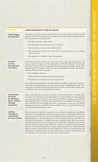 Les options de gestion intégrée des ressources
OPTIONS              CARACTERISTIQUES ET MISE EN ŒUVRE

Petites digues       Le béton est recommandé comme matériau de construction dans le cas des
de protection        petites rivières influencées par les marées et l’intrusion d’eau saline et présen-
                     tent de nombreux avantages afin:
                        • d’éviter l’intrusion d’eau saline,
                        • de créer des réservoirs d’eau pour l’irrigation,
                        • de maintenir un niveau donné de la rivière,
                        • de permettre la restauration des sols en poussant les eaux au niveau
                          des vannes, et
                        • d’augmenter l’infiltration dans les aquifères.


Transfert            Cette technique peut se faire au moyen de canaux naturels ou artificiels, ou de
de l'eau             tuyaux à partir de réserves d’eau naturelle ou artificielle. Elle peut se faire par
d'écoulement         gravité en fonction de la topographie des lieux ou par pompage. Cette tech-
d’un fleuve          nologie permet l’irrigation dans des zones vulnérables proches des bassins
                     versants; elle présente l’avantage :
                        • de réhabiliter des sols,
                        • d’étendre les pratiques pastorales et agricoles,
                        • d’améliorer la recharge des eaux souterraines.

                     Des études topographiques afin d’identifier les meilleurs sites sont à prévoir ;
                     l’implication des populations locales par le biais de la sensibilisation des com-
                     munautés et le renforcement des capacités de manière à éviter les conflits quant
                     à l’utilisation de l’eau sont également à prévoir.


Construction         Cette technique est pertinente dans les environnements bas et côtiers dans
de bassin            la mesure où elle répond à la demande et à la disponibilité en eau quelques
de rétention/        mois après la saison des pluies, elle peut permettre l’irrigation et les activités
de lac artificiel/   pastorales dans des conditions de variabilité et de changement climatiques. Un
d'étangs             autre bénéfice est la recharge des eaux souterraines. Le recours aux études
provisoires          topographiques pour déterminer les meilleurs sites et la sensibilisation des
                     communautés est de mise ici aussi.

Collecte,            Dans la mesure où l’apport en eau de boisson de bonne qualité est un problème
stockage et          majeur lié aux changements climatiques, la promotion d’un système efficient de
conservation         stockage et de conservation de l’eau potable dans les zones côtières aux eaux
de l’eau de pluie    salées/polluées ou dangereuses pour la santé (présence de fluor, de chlore ou
                     d’arsenic) est nécessaire : la collecte des eaux de pluie à partir des toits, connec-
                     tée avec un réservoir pour le stockage et la conservation représente une option
                     douce à mettre en œuvre dans des zones rurales et touchées par la salinisation
                     des sols. Cette technologie douce et peu chère peut être ainsi utilisée dans les
                     régions rurales où les besoins en eau potable sont faibles. La mise en place de
                     systèmes de conduits le long du rebord des toitures ainsi qu’un réservoir pour
                     le stockage et la conservation de l’eau doivent être prévus.




                                              33
 