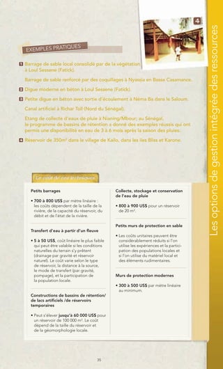 Les options de gestion intégrée des ressources
                TIQUES
    EXEMPLES PRA

1   Barrage de sable local consolidé par de la végétation
    à Loul Sessene (Fatick).

    Barrage de sable renforcé par des coquillages à Nyassia en Basse Casamance.
2   Digue moderne en béton à Loul Sessene (Fatick).
3   Petite digue en béton avec sortie d’écoulement à Néma Ba dans le Saloum.

    Canal artificiel à Richar Toll (Nord du Sénégal).

    Etang de collecte d’eaux de pluie à Nianing/Mbour; au Sénégal,
    le programme de bassins de rétention a donné des exemples réussis qui ont
    permis une disponibilité en eau de 3 à 6 mois après la saison des pluies.
4   Réservoir de 350m3 dans le village de Kailo, dans les iles Bliss et Karone.




      Petits barrages                              Collecte, stockage et conservation
                                                   de l’eau de pluie
      • 700 à 800 US$ par mètre linéaire :
        les coûts dépendent de la taille de la     • 800 à 900 US$ pour un réservoir
        rivière, de la capacité du réservoir, du     de 20 m3.
        débit et de l’état de la rivière.

                                                   Petits murs de protection en sable
      Transfert d’eau à partir d’un fleuve
                                                   • Les coûts unitaires peuvent être
      • 5 à 50 US$, coût linéaire le plus faible     considérablement réduits si l’on
        qui peut être valable si les conditions      utilise les expériences et la partici-
        naturelles du terrain s’y prêtent            pation des populations locales et
        (drainage par gravité et réservoir           si l’on utilise du matériel local et
        naturel). Le coût varie selon le type        des éléments rudimentaires.
        de réservoir, la distance à la source,
        le mode de transfert (par gravité,
        pompage), et la participation de           Murs de protection modernes
        la population locale.
                                                   • 300 à 500 US$ par mètre linéaire
                                                     au minimum.
      Constructions de bassins de rétention/
      de lacs artificiels /de réservoirs
      temporaires

      • Peut s’élever jusqu’à 60 000 US$ pour
        un réservoir de 100 000 m3. Le coût
        dépend de la taille du réservoir et
        de la géomorphologie locale.




                                            35
 