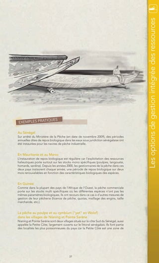 Les options de gestion intégrée des ressources
            TIQUES
EXEMPLES PRA

Au Sénégal
Sur arrêté du Ministère de la Pêche (en date de novembre 2009), des périodes
annuelles dites de repos biologique dans les eaux sous juridiction sénégalaise ont
été instaurées pour les navires de pêche industrielle.


En Mauritanie et au Maroc
L’instauration de repos biologique est régulière car l’exploitation des ressources
halieutiques porte surtout sur les stocks mono spécifiques (poulpes, langouste,
homards, sardine). Depuis les années 2000, les gestionnaires de la pêche dans ces
deux pays instaurent chaque année, une période de repos biologique sur deux
mois renouvelables en fonction des caractéristiques biologiques des espèces.


En Guinée
Comme dans la plupart des pays de l’Afrique de l’Ouest, la pêche commerciale
porte sur les stocks multi spécifiques où les différentes espèces n’ont pas les
mêmes paramètres biologiques, ils ont recours dans ce cas à d’autres mesures de
gestion de leur pêcherie (licence de pêche, quotas, maillage des engins, taille
marchande, etc.).


La pêche au poulpe et au cymbium ("yet" en Wolof)
dans les villages de Nianing et Pointe Sarène
Nianing et Pointe Sarène sont deux villages situés sur la côte Sud du Sénégal, aussi
appelée la Petite Côte, largement ouverts sur le littoral sénégalais. Ils font partie
des localités les plus poissonneuses du pays car la Petite Côte est une zone de




                                         37
 