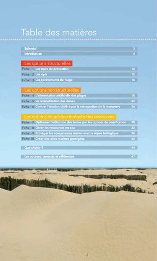 Table des matières
 Editorial                                                                    3
 Introduction                                                                 4


 Les options structurelles
Fiche 1 Les murs de protection                                                10
Fiche 2 Les épis                                                              12
Fiche 3 Les revêtements de plage                                              16


 Les options non structurelles
Fiche 4 L’alimentation artificielle des plages                                18
Fiche 5 La reconstitution des dunes                                           22
Fiche 6 Contrer l’érosion côtière par la restauration de la mangrove          26


 Les options de gestion intégrée des ressources
Fiche 7 Optimiser l’utilisation des terres par les options de planification   28
Fiche 8 Gérer les ressources en eau                                           32
Fiche 9 Protéger les écosystemes marins avec le repos biologique              36
Fiche 10 Créer des aires marines protégées                                    40


 Que choisir ?                                                                44


 Les auteurs, contacts et références                                          47




                                                 2
 