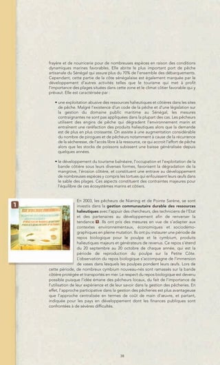 frayère et de nourricerie pour de nombreuses espèces en raison des conditions
dynamiques marines favorables. Elle abrite le plus important port de pêche
artisanale du Sénégal qui assure plus du 70% de l’ensemble des débarquements.
Cependant, cette partie de la côte sénégalaise est également marquée par le
développement d’autres activités telles que le tourisme qui met à profit
l’importance des plages situées dans cette zone et le climat côtier favorable qui y
prévaut. Elle est caractérisée par :

   • une exploitation abusive des ressources halieutiques et côtières dans les sites
     de pêche. Malgré l’existence d’un code de la pêche et d’une législation sur
     la gestion du domaine public maritime au Sénégal, les mesures
     contraignantes ne sont pas appliquées dans la plupart des cas. Les pêcheurs
     utilisent des engins de pêche qui dégradent l’environnement marin et
     entraînent une raréfaction des produits halieutiques alors que la demande
     est de plus en plus croissante. On assiste à une augmentation considérable
     du nombre de pirogues et de pêcheurs notamment à cause de la récurrence
     de la sécheresse, de l’accès libre à la ressource, ce qui accroit l’effort de pêche
     alors que les stocks de poissons subissent une baisse généralisée depuis
     quelques années.

   • le développement du tourisme balnéaire, l’occupation et l’exploitation de la
     bande côtière sous leurs diverses formes, favorisent la dégradation de la
     mangrove, l’érosion côtière, et constituent une entrave au développement
     de nombreuses espèces y compris les tortues qui enfouissent leurs œufs dans
     le sable des plages. Ces aspects constituent des contraintes majeures pour
     l’équilibre de ces écosystèmes marins et côtiers.


                  En 2003, les pêcheurs de Nianing et de Pointe Sarène, se sont
                  investis dans la gestion communautaire durable des ressources
                  halieutiques avec l’appuir des chercheurs, des techniciens de l’Etat
                  et des partenaires au développement afin de renverser la
                  tendance 1 . Ils ont pris des mesures en vue de s’adapter aux
                  contextes environnementaux, économiques et sociodémo-
                  graphiques en pleine mutation. Ils ont pu instaurer une période de
                  repos biologique pour le poulpe et le cymbium, produits
                  halieutiques majeurs et générateurs de revenus. Ce repos s’étend
                  du 20 septembre au 20 octobre de chaque année, qui est la
                  période de reproduction du poulpe sur la Petite Côte.
                  L’observation du repos biologique s’accompagne de l’immersion
                  de vases dans lesquels les poulpes pondent leurs œufs. Lors de
cette période, de nombreux cymbium nouveau-nés sont ramassés sur la bande
côtière protégée et transportés en mer. Le respect du repos biologique est devenu
possible puisque l’idée émane des pêcheurs locaux, du fait de l’importance de
l’utilisation de leur expérience et de leur savoir dans la gestion des pêcheries. En
effet, l’approche participative dans la gestion des pêcheries est plus avantageuse
que l’approche centralisée en termes de coût de main d’œuvre, et partant,
indiquée pour les pays en développement dont les finances publiques sont
confrontées à de sévères difficultés.




                                          38
 