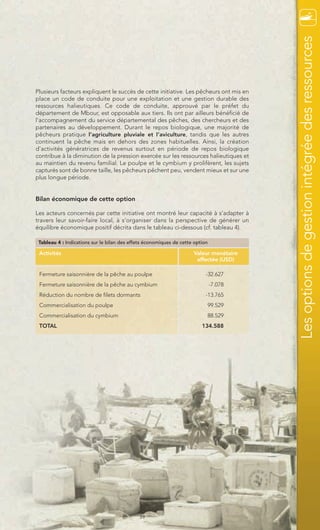Les options de gestion intégrée des ressources
Plusieurs facteurs expliquent le succès de cette initiative. Les pêcheurs ont mis en
place un code de conduite pour une exploitation et une gestion durable des
ressources halieutiques. Ce code de conduite, approuvé par le préfet du
département de Mbour, est opposable aux tiers. Ils ont par ailleurs bénéficié de
l’accompagnement du service départemental des pêches, des chercheurs et des
partenaires au développement. Durant le repos biologique, une majorité de
pêcheurs pratique l’agriculture pluviale et l’aviculture, tandis que les autres
continuent la pêche mais en dehors des zones habituelles. Ainsi, la création
d’activités génératrices de revenus surtout en période de repos biologique
contribue à la diminution de la pression exercée sur les ressources halieutiques et
au maintien du revenu familial. Le poulpe et le cymbium y prolifèrent, les sujets
capturés sont de bonne taille, les pêcheurs pêchent peu, vendent mieux et sur une
plus longue période.


Bilan économique de cette option

Les acteurs concernés par cette initiative ont montré leur capacité à s’adapter à
travers leur savoir-faire local, à s’organiser dans la perspective de générer un
équilibre économique positif décrita dans le tableau ci-dessous (cf. tableau 4).

 Tableau 4 : Indications sur le bilan des effets économiques de cette option

 Activités                                                           Valeur monétaire
                                                                      affectée (USD)

 Fermeture saisonnière de la pêche au poulpe                               -32.627
 Fermeture saisonnière de la pêche au cymbium                                  -7.078
 Réduction du nombre de filets dormants                                    -13.765
 Commercialisation du poulpe                                               99.529
 Commercialisation du cymbium                                              88.529
 TOTAL                                                                   134.588




                                             39
 