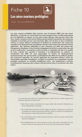 Fiche 10



Les aires marines protégées (plus connues sous l’acronyme AMP) sont des zones
délimitées à l'intérieur ou à proximité d’un environnement marin. Qu’elles soient fixées
par une législation en vigueur ou tout autre moyen efficace, elles peuvent inclure des
mers, océans, estuaires et des zones côtières qui permettent la protection des ressources
végétales et animales qui leur sont associées. Elles sont de plus en plus considérées
comme un moyen efficace contribuant et facilitant la conservation des ressources
naturelles et du patrimoine des écosystèmes naturels. Cette mesure de protection fournit
également des réponses adéquates et peu coûteuses aux défis que posent des
changements climatiques. A leurs mérites écologiques du fait de la conservation des sols
et de la biodiversité, la protection contre l’érosion, la régulation des flux et la qualité
de l’eau, s’ajoute leur capacité à contribuer à la séquestration du carbone. La
contribution des AMP est aussi appréciable en termes de développement
socioéconomique des communautés, qui bénéficient des effets d’une meilleure gestion
des ressources naturelles. En servant également de protection efficace contre les
catastrophes naturelles (inondations, ouragans et tsunamis), les écosystèmes naturels
protégés constituent un véritable complément (voire une substitution) à certains
investissements beaucoup plus coûteux (infrastructures) pour la protection des sites
côtiers.




           Le succès de cette option en matière de lutte contre l’érosion côtière dépend de
           plusieurs facteurs et notamment :

              • des divers niveaux de protection requis, allant des réserves intégrales aux
                zones d’exploitation durable ;

              • de la définition des limites et des règles de gestion, idéalement connues et
                acceptées par toutes les parties prenantes, quant à l’accès et à l’exploitation
                des espaces et ressources marines et côtières ;

              • de l’identification des zones à risque d’érosion, dont les causes doivent être
                clairement établies ;

              • de l’établissement de zones tampons autour des sites vulnérables afin de
                limiter l’extraction de ressources en amont de ces écosystèmes fragiles ;




                                                   40
 