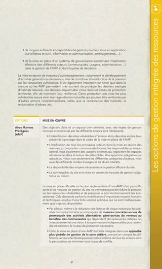 Les options de gestion intégrée des ressources
     • de moyens suffisants et disponibles de gestion pour leur mise en application
       (surveillance et suivi, information et communication, aménagements,…) ;

     • de la mise en place d’un système de gouvernance permettant l’implication
       effective des différents acteurs (communautés, usagers, administration,…)
       dans la gestion de l’AMP et dans la prise de décisions.

  La mise en œuvre de mesures d’accompagnement, notamment le développement
  d’activités génératrices de revenus, afin de contribuer à la réduction de la pression
  sur les ressources vulnérables. Il est également important de noter que dans la
  mesure où les AMP permettent très souvent de protéger les derniers vestiges
  d’habitats naturels, ces derniers doivent être inclus dans les zones de protection
  renforcée, afin de maintenir leur résilience. Cette protection des sites les plus
  vulnérables assure ainsi leur régénération naturelle qui pourrait être renforcée par
  d’autres actions complémentaires, telles que la restauration des habitats, la
  replantation d’arbres, etc.




OPTIONS              MISE EN ŒUVRE

Aires Marines        Des objectifs clairs et un espace bien délimité, avec des règles de gestion
Protégées            connues et reconnues par les différents acteurs sont nécessaires.
(AMP)
                        • L’identification des sites vulnérables à l’érosion et/ou des sites encore bien
                          préservés à protéger dans le cadre de la mise en place de l’AMP.
                        • L’implication de tous les principaux acteurs dans la mise en œuvre des
                          mesures, y compris les communautés locales, les responsables au niveau
                          central, mais également des usagers externes qui exploitent les espaces
                          et ressources dans et autour des sites ciblés. Une approche intégrative qui
                          associe au mieux non seulement les différentes catégories d’acteurs, mais
                          aussi les différents modes d’usages et les divers intérêts.
                        • La disponibilité des moyens nécessaires à la gestion efficace du site.
                        • Le suivi régulier du site et la mise en œuvre de mesures de gestion adap-
                          tative au besoin.


                     La mise en place officielle sur le plan réglementaire d’une AMP n’est pas suffi-
                     sante si les mesures de gestion du site ne permettent pas de réduire la pression
                     sur les ressources vulnérables et de préserver le bon fonctionnement des éco-
                     systèmes. Cela demande parfois la mobilisation d’importants moyens humains
                     et techniques, en plus d’une forte volonté politique qui ne sont malheureuse-
                     ment que trop peu disponibles.
                        • Par ailleurs, même si la réduction des facteurs de risque induits par les acti-
                          vités humaines doit être accompagnée de mesures concrètes en vue de
                          promouvoir des activités alternatives génératrices de revenus au
                          bénéfice des communautés qui dépendent des ressources côtières, un
                          investissement et une vision à long terme sont indispensables pour attein-
                          dre et maintenir le niveau de protection nécessaire.
                        • Enfin, la mise en place d’une AMP doit être intégrée dans une approche
                          plus globale de gestion de la zone côtière, prenant en compte les dif-
                          férents secteurs de développement et les intérêts de tous les acteurs dans
                          la perspective de minimiser tout risque de conflits.




                                            41
 