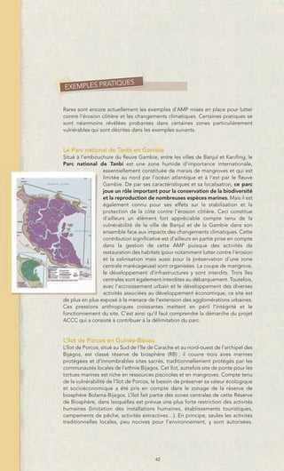 TIQUES
EXEMPLES PRA


Rares sont encore actuellement les exemples d’AMP mises en place pour lutter
contre l’érosion côtière et les changements climatiques. Certaines pratiques se
sont néanmoins révélées probantes dans certaines zones particulièrement
vulnérables qui sont décrites dans les exemples suivants.


Le Parc national de Tanbi en Gambie
Situé à l’embouchure du fleuve Gambie, entre les villes de Banjul et Kanifing, le
Parc national de Tanbi est une zone humide d’importance internationale,
                 essentiellement constituée de marais de mangroves et qui est
                 limitée au nord par l’océan atlantique et à l’est par le fleuve
                 Gambie. De par ses caractéristiques et sa localisation, ce parc
                 joue un rôle important pour la conservation de la biodiversité
                 et la reproduction de nombreuses espèces marines. Mais il est
                 également connu pour ses effets sur la stabilisation et la
                 protection de la côte contre l’érosion côtière. Ceci constitue
                 d’ailleurs un élément fort appréciable compte tenu de la
                 vulnérabilité de la ville de Banjul et de la Gambie dans son
                 ensemble face aux impacts des changements climatiques. Cette
                 contribution significative est d’ailleurs en partie prise en compte
                 dans la gestion de cette AMP puisque des activités de
                 restauration des habitats (pour notamment lutter contre l’érosion
                 et la salinisation mais aussi pour la préservation d’une zone
                 centrale marécageuse) sont organisées. La coupe de mangrove,
                 le développement d’infrastructures y sont interdits. Trois îles
                 centrales sont également interdites au débarquement. Toutefois,
                 avec l’accroissement urbain et le développement des diverses
                 activités associées au développement économique, ce site est
de plus en plus exposé à la menace de l’extension des agglomérations urbaines.
Ces pressions anthropiques croissantes mettent en péril l’intégrité et le
fonctionnement du site. C’est ainsi qu’il faut comprendre la démarche du projet
ACCC qui a consisté à contribuer à la délimitation du parc.


L’îlot de Porcos en Guinée-Bissau
L’îlot de Porcos, situé au Sud de l’île de Carache et au nord-ouest de l’archipel des
Bijagos, est classé réserve de biosphère (RB) ; il couvre trois aires marines
protégées et d’innombrables sites sacrés, traditionnellement protégés par les
communautés locales de l’ethnie Bijagos. Cet îlot, autrefois site de ponte pour les
tortues marines est riche en ressources piscicoles et en mangroves. Compte tenu
de la vulnérabilité de l’îlot de Porcos, le besoin de préserver sa valeur écologique
et socioéconomique a été pris en compte dans le zonage de la réserve de
biosphère Bolama-Bijagos. L’îlot fait partie des zones centrales de cette Réserve
de Biosphère, dans lesquelles est prévue une plus forte restriction des activités
humaines (limitation des installations humaines, établissements touristiques,
campements de pêche, activités extractives…). En principe, seules les activités
traditionnelles locales, peu nocives pour l’environnement, y sont autorisées.




                                         42
 
