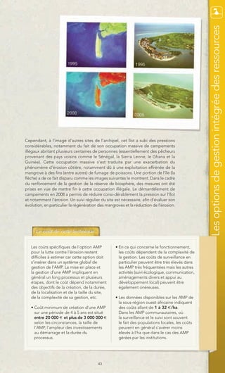 Les options de gestion intégrée des ressources
Cependant, à l’image d’autres sites de l’archipel, cet îlot a subi des pressions
considérables, notamment du fait de son occupation massive de campements
illégaux abritant plusieurs centaines de personnes (essentiellement des pêcheurs
provenant des pays voisins comme le Sénégal, la Sierra Leone, le Ghana et la
Guinée). Cette occupation massive s’est traduite par une exacerbation du
phénomène d’érosion côtière, notamment dû à une exploitation effrénée de la
mangrove à des fins (entre autres) de fumage de poissons. Une portion de l’île (la
flèche) a de ce fait disparu comme les images suivantes le montrent. Dans le cadre
du renforcement de la gestion de la réserve de biosphère, des mesures ont été
prises en vue de mettre fin à cette occupation illégale. Le démantèlement de
campements en 2008 a permis de réduire consi-dérablement la pression sur l’îlot
et notamment l’érosion. Un suivi régulier du site est nécessaire, afin d’évaluer son
évolution, en particulier la régénération des mangroves et la réduction de l’érosion.




   Les coûts spécifiques de l’option AMP           • En ce qui concerne le fonctionnement,
   pour la lutte contre l’érosion restent            les coûts dépendent de la complexité de
   difficiles à estimer car cette option doit        la gestion. Les coûts de surveillance en
   s’insérer dans un système global de               particulier peuvent être très élevés dans
   gestion de l’AMP. La mise en place et             les AMP très fréquentées mais les autres
   la gestion d’une AMP impliquent en                activités (suivi écologique, communication,
   général un long processus et plusieurs            aménagements divers et appui au
   étapes, dont le coût dépend notamment             développement local) peuvent être
   des objectifs de la création, de la durée,        également onéreuses.
   de la localisation et de la taille du site,
   de la complexité de sa gestion, etc.            • Les données disponibles sur les AMP de
                                                     la sous-région ouest-africaine indiquent
   • Coût minimum de création d’une AMP              des coûts allant de 1 à 32 €/ha.
     sur une période de 4 à 5 ans est situé          Dans les AMP communautaires, où
     entre 20 000 € et plus de 3 000 000 €           la surveillance et le suivi sont souvent
     selon les circonstances, la taille de           le fait des populations locales, les coûts
     l’AMP, l’ampleur des investissements            peuvent en général s’avérer moins
     au démarrage et la durée du                     élevés à l’ha que dans le cas des AMP
     processus.                                      gérées par les institutions.




                                         43
 