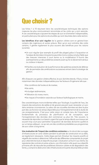 Que choisir ?
Les fiches 1 à 10 résument donc les caractéristiques techniques des options
majeures les plus communément rencontrées et les coûts qui y sont associés.
A ces caractéristiques s’ajoutent les étapes de suivi et d’entretien indispensables,
en particuliers pour les options structurelles qui sont résumées dans cette section.

Les bénéfices d’un suivi régulier de la gestion côtière sont en général bien
compris des ingénieurs et autres acteurs. Bien qu’un suivi entraîne des coûts
certains, il génère également le plus souvent des bénéfices pour les raisons
suivantes:

   • Un suivi régulier (par exemple du profil des plages) grâce à l’acquisition et
     l’analyse de données à long terme peut être moins coûteux et plus fiable que
     des mesures intensives à court terme ou la modélisation Il fournit des
     avertissements sur des problèmes existants avant qu’ils ne deviennent sérieux
     ou coûteux à réparer ;

   • Il facilite une évaluation de la performance des systèmes existants de défense
     afin de permettre des améliorations successives entrant dans la stratégie de
     gestion.


Afin d’assurer une gestion côtière effective, le suivi doit être étendu. Il faut y inclure
notamment des données indispensables pour les facteurs d’ingénierie tels que :

   • les conditions de houles et de marées;
   • les vents;
   • le budget sédimentaire;
   • l’élévation du niveau marin;
   • les risques d’inondation associés aux facteurs hydrologiques et marins.

Des caractéristiques moins évidentes telles que l’écologie, la qualité de l’eau, les
impacts des extractions de sables et de graviers peuvent aussi nécessiter un suivi
dans certaines circonstances. La valeur de ces nouvelles données est dans la plus
part des cas fonction du temps disponible pour l’enregistrement et de la durée de
ces enregistrements. C’est pour cette raison et compte tenu de l’importance
fondamentale du processus de planification et de conception, que
l’enregistrement des données doit commencer au plus tôt. Très souvent, la
nécessité de répondre à un besoin urgent fait que le temps dévolu aux travaux est
souvent trop court pour permettre l’acquisition de données de bonne qualité et
sur un temps adéquat ; ce qui est une des conditions préalables aux programmes
de suivi côtier à long terme.

Une évaluation de l’impact des conditions existantes sur le site et des ouvrages
d’infrastructures en zone côtière pendant la période de construction et au-delà,
est également nécessaire. Cette étape permet d’évaluer les impacts positifs et
négatifs de manière à déterminer l’efficacité des différentes composantes du projet
pour atteindre les buts et objectifs du projet. L’évaluation va fournir aux clients, les
signataires des contrats et autres acteurs, une information utile quant aux objectifs
primaires afin de résoudre les problèmes d’érosion côtière et de dégradation des
terres, y compris la destruction des infrastructures et la perte de propriétés privées




                                           44
 
