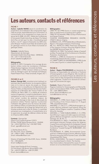Les auteurs, contacts et références
Les auteurs, contacts et références
FICHE 1
Auteur : Isabelle NIANG assure la coordination du           Bibliographie :
projet ACCC et la réalisation des composantes régio-        CIRIA TN 135 (1990) Groins in coastal engineering:
nales du projet, essentiellement pour la formation, la      data on performance of existing groin system.
communication et la coopération au niveau sous ré-          CIRIA TN 125 Seawalls (1986): Survey of Performance
gional de fin 2008 à fin 2011. Maître de Conférences        and Design Practice.
à l’Université Cheikh Anta Diop de Dakar. Prix Nobel        COASTAL ENGINEERING RESEARCH CENTRE,
de la Paix, en tant que l’un des « Coordinating Lead        (1964) Ft. Belvoir, Virginia.
Author » du 5ème rapport d’évaluation du GIEC (cha-         GUNBACK, A.R., (1979) Rubble Mound Breakwaters,
pitre Afrique). Titulaire d’une thèse de troisième cycle    Report 1 Norwegian Institute of Technology.
en géologie marine et d’une thèse d’université en           IBE, A.C. ANTIA E.E (1983), Preliminary assessment
géologie côtière.                                           of the impacts of erosion along the Nigerian Shore-
                                                            line NIOMR Technical Paper, No. 13.
Contacts : Isabelle Niang                                   OWEN M. W. (1982), The hydraulic design of seawall
Département de Géologie                                     profiles, Proceedings of the Conference on Shoreline
Université Cheikh Anta Diop Dakar - SENEGAL                 Protection, Southampton
Tél.: +221 77 363 24 56 (Cell)                              PETHICK, J., (1984) An introduction to Coastal Geo-
Email: isabelleniang@yahoo.fr                               morphology, Edward Arnold, London
                                                            U.S. ARMY CORPS OF ENGINEERING, (1990) Guide
Biblographie:                                               on the uses of groins in coastal engineering, US
GUEYE, K. (1997). Conception d’un ouvrage de pro-
tection côtière contre les inondations à Rufisque.
Thèse Docteur Ingénieur, Université de Dakar.               FICHE 4
NIANG-DIOP, I. (1995). L’érosion côtière sur la Petite      Auteur : Regina FOLORUNSHO est Assistante du
Côte du Sénégal à partir de l’exemple de Rufisque.          Directeur et responsable de recherche à l’Institute
Passé-Présent-Futur. Thèse Université, Angers, Vol. 1.      d’Océanographie à Laos (Nigéria). Elle travaille en
                                                            particulier sur une étude d’impact du relèvement du
                                                            niveau marin et des changements climatiques sur les
FICHES 2 et 3                                               côtes nigérianes. Titulaire d’un doctorat en climato-
Auteur: George NAI, consultant privé impliqué no-           logie de l’Université de Lagos.
tamment dans la planification, la conception prélimi-
naire et la mise en œuvre de projets au Ghana.              Contacts : Regina Folorunsho
Ingénieur civil, il a travaillé pour le Département des     Nigerian Institute for Oceanography and Marine Re-
Travaux Publics, le Département des Services Hydro-         search, Victoria Island, P.M.B. 12729, Lagos, NIGERIA
logiques et le Ministère des Travaux Publics et de          Tél.: +234- (0)8033124016
l’Habitat de 1965 à 2001; il y a réalisé de nombreux        Email: rfolorunsho@yahoo.com
travaux d’ingénierie, y compris la planification, les in-   niomr@linkserve.com.ng
vestigations sur site, la conception et la supervision
d’un certain nombre de systèmes majeurs de                  Bibliographie :
contrôle du drainage et des crues et des projets de         AWOSIKA L. F., (1995): Storm Surge of August 1995
protection côtière. Premier ingénieur à préconiser          and Flooding of the Victoria Island on 17 August
l’utilisation des gabions pour les travaux de protec-       1995. Unpublished paper.
tion côtière au Ghana, en particulier pour le projet pi-    AWOSIKA, L. F., Ibe, A. C.; (1993) Anthropogenic ac-
lote de revêtement de la plage de Labadi ainsi qu’à         tivities affecting sediment load balance along the
d’autres endroits de la côte du Ghana, il a participé       western African Nigeria coastline. Coastline of West
activement aux investigations, à la planification et à      Africa Ed. Awosika.
la supervision du projet de défense côtière de Keta         AWOSIKA, L. F AND DUBLIN-GREEN, C. O. (1994):
et d’Assinie (2005 à 2008).                                 Sand Mining in Lagos and Lekki Lagoons and strate-
                                                            gies for effective management. Journal of mining and
Contacts : George Nai                                       Geology. Vol. 30. No. 11.
Ghana Civil Coastal Engineer CCECS                          FOLORUNSHO, R., AND L. F. AWOSIKA; (1995): Me-
PO Box TN768 Teshie Nungua Accra - GHANA                    teorological Induced Changes along the Nigerian
Tél.: +233 273427918 / Fax: +233 302715555                  Coastal Zone and Implications for Integrated Coastal
Email : ggnai@hotmail.com                                   Zone Management Plan. Proceedings International
                                                            Conference “Coastal Change 95” BORDOMER – IOC
J. Stanley-Owusu & Co.,                                     Bordeaux.
P.O. Box 3751, Accra, GHANA                                 FOLORUNSHO, R., (2004): Environmental Conse-
Tél.: +208 511 6565, +302 664023                            quences of Meteorological Factors affecting Ocean
Email: willstan@willstan.com                                Dynamics along the Gulf of Guinea Coast. June 2004.
                                                            Unpublished PhD Thesis.
Director of Hydrology P.O. Box M 501, Accra - GHANA         ROYAL HASKONING, The cause of coastal erosion
Tél.: +302 666694,                                          on a nourished beach in Kololi, The Gambia
Email: hsd@ghana.com                                        http://www.nedeco.nl/projects/the-cause-of-coastal-
                                                            erosion-on-a-nourished-beach-in-kololi-the-gambia
Great Lakes Dredge & Dock Company,
212 York Road, Oak Brook, Illinois 60523, USA.
Tél.: +630 574 3000 Fax: +630 574 2909.
Email: dveriotti@bird.com




                                                   47
 