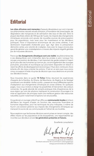 Editorial
Editorial
Les côtes africaines sont menacées d‘assauts dévastateurs qui vont s’ajouter
aux phénomènes naturels actuels d’érosion, d’inondation de zones basses, de
dégradation des mangroves et de salinisation des eaux et des sols. Dans la
plupart des Etats côtiers de l’Afrique de l’ouest, les impacts des changements
climatiques annoncés vont ajouter de nouvelles sources de préoccupation
pour les populations, mais aussi pour les investisseurs et les décideurs
politiques. Face à l’importance économique de ces zones côtières, il est
dorénavant impensable d’attendre pour agir. Agir dans la précipitation
démontre certes une volonté de s’adapter, mais avec le risque encore plus
grand de générer une «maladaptation» à travers des impacts négatifs générés
par de mauvaises décisions.

Parce que les changements climatiques sont une réalité, les phénomènes liés
à ces déséquilibres vont s’intensifier dans les années à venir. Lorsque l’on
occupe une position de décideur, il est important de garder présent à l’esprit
qu’en plus des vies humaines qui sont en jeu, ce sont également des ouvrages
portuaires, piscicoles et touristiques qui pourraient disparaître et réduire à
néant les efforts de développement économique. Il faut donc s’entourer d’avis
éclairés afin de mieux orienter les actions. C’est en ce sens que nous avons
conçu ce support d’aide à la prise de décision que nous destinons en priorité
aux décideurs locaux.

Vous trouverez dans ce guide 10 fiches fiches résumant les expériences
d’experts de la Gambie, du Ghana, de Mauritanie, du Nigéria et du Sénégal
constituent une véritable « boîte à outils », passant en revue différentes options
d’adaptation aux changements climatiques en zones côtières. En quelques
pages, nous vous invitons à élargir les possibilités d’intervention des acteurs
concernés. Ce guide abonde de conseils pratiques tirés d’expériences de la
sous-région qui vont de solutions impliquant la construction d’ouvrages à la
mise en application de principes visant une meilleure gestion des ressources
naturelles à partir notamment d’options non structurelles.

Ce guide est un ouvrage collectif qui offre aux communautés locales et à leurs
décideurs les moyens d’opter, en fonction des ressources financières et
humaines disponibles, pour les techniques les plus indiquées, à même de
fournir une solution pérenne aux impacts des changements climatiques qui
menacent la survie de vos communautés et l’attrait de vos localités.

Nous espérons que les bonnes décisions seront prises en tenant compte des
effets induits sur les populations et les écosystèmes, une responsabilité qui
incombe aux décideurs envers les générations présentes et futures.

                                                            Excellente consultation




                                                          Wendy Watson-Wright,
                                                   Sous-directrice générale de l’UNESCO,
                                 Secrétaire exécutive de la Commission océanographique
                                                      intergouvernementale de l’UNESCO




                                         3
 
