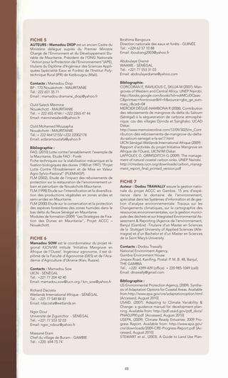 FICHE 5                                                     Ibrahima Bangoura
AUTEURS : Mamadou DIOP est un ancien Cadre du               Direction nationale des eaux et forêts - GUINÉE
Ministère délégué auprès du Premier Ministre                Tél.: +224 62 57 10 88
Chargé de l'Environnent et du Développement Du-             Email: iboubang2003@yahoo.fr
rable de Mauritanie. Président de l'ONG Nationale
"Action pour la Protection de l'Environnement"(APE),        Abdoulaye Diamé
titulaire du Diplôme d'Ingénieur des Sciences Appli-        WAAME - SÉNÉGAL
quées (spécialité Eaux et Forêts) de l'Institut Poly-       Tél.: +221 77 553 31 03
technique Rural (IPR) de Katibougou (Mali).                 Email: abdoulayediame@yahoo.com

Contacts : Mamadou Diop                                     Bibliographie:
BP : 170 Nouakchott - MAURITANIE                            CORCORAN E, RAVILIOUS C, SKUJA M (2007): Man-
Tél.: 222 651 35 71                                         groves of Western and Central Africa. UNEP Nairobi.
Email : mamadou.dramane_diop@yahoo.fr                       http://books.google.com/books?id=xdrMCcDQaao
                                                            C&printsec=frontcover&hl=fr&source=gbs_ge_sum-
Ould Saleck Meimine                                         mary_r&cad=0#
Nouakchott - MAURITANIE                                     MERCIER DÉGUÉ-NAMBONA R (2008), Contribution
Tél.: + 222 455 4744 / +222 2265 47 44                      des reboisements de mangrove du delta du Saloum
Email: meiminesaleck@yahoo.fr                               (Sénégal) à la séquestration de carbone atmosphé-
                                                            rique: cas des villages Djirnda et Sanghako. UCAD
Ould Mohamed Mousapha                                       Dakar.
Nouakchott - MAURITANIE                                     http://www.memoireonline.com/12/09/3025/m_Cont
Tél.:+ 222 46412155/+222 22002178                           ribution-des-reboisements-de-mangrove-du-delta-
Email: aidaramoustafa@yahoo.fr                              du-saloum-senegal-a-la-se17.html
                                                            UICN Sénégal-Wetlands International Afrique (2009) :
Bibliographie :                                             Rapport d’activités du projet Initiative Mangrove en
FAO, (2010) Lutte contre l’ensablement: l’exemple de        Afrique de l’Ouest, UICN/WI Dakar.
la Mauritanie, Etude FAO : Forêt                            LAFFOLEY, D, GRIMSDITCH G (2009): The manage-
Fiche techniques sur la stabilisation mécanique et la       ment of natural coastal carbon sinks. UNEP Nairobi.
fixation biologiques des dunes (1983 et 1997)."Projet       http://cmsdata.iucn.org/downloads/carbon_manag-
Lutte Contre l’Ensablement et de Mise en Valeur             ment_report_final_printed_version.pdf
Agro-Sylvio-Pastoral" (PLEMVASP).
FLM (2002), Etude de l’impact des reboisements de
protection sur la restauration de l’environnement ur-       FICHE 7
bain et périurbain de Nouakchott-Mauritanie.                Auteur : Dodou TRAWALLY assure la gestion natio-
FLM (1998) Etude sur l’intensification et la diversifica-   nale du projet ACCC en Gambie. 15 ans d’expé-
tion des productions végétales en zones arides et           rience dans le domaine de l’environnement,
semi-arides en Mauritanie.                                  spécialisé dans les Systèmes d’information et de ges-
FLM (2000) Etude sur la conservation et la protection       tion d’analyse environnementale. Travaux sur les
des espèces forestières des zones humides dans le           Changements climatiques, sur la cartographie des
bas delta du fleuve Sénégal en Mauritanie.                  ressources environnementales, sur la gestion munici-
Modules de formation (2009) "Les Stratégies de Fixa-        pale des déchets et sur Integrated Environmental As-
tion des Dunes en Mauritanie", Projet ACCC –                sessment & Reporting (Agence de l’environnement,
Nouakchott.                                                 Banjul (Gambie) -Titulaire d’un Master en Sciences
                                                            de la Stuttgart University of Applied Sciences (Alle-
                                                            magne) et d’un Bachelor et d’un Master en Sciences
FICHE 6                                                     de la Saint Mary’s University.
Mamadou SOW est le coordonnateur du projet ré-
gional IUCN/WI intitulé ‘Initiative Mangrove en             Contacts : Dodou Trawally
Afrique de l’Ouest’. Ingénieur agronome, il est di-         National Environment Agency,
plômé de la Faculté d’Agronomie (DES) et de l’Aca-          Gambia Environment House
démie d’Agriculture d’Ukraine (Kiev, Russie).               Jimpex Road, Kanifing, Postal: P. M. B. 48, Banjul,
                                                            THE GAMBIA
Contacts : Mamadou Sow                                      Tél.: +220 4399-429 (office) + 220 985-1049 (cell)
UICN - SÉNÉGAL                                              Email: dtrawally@gmail.com
Tél.: +221 77 204 42 40
Email: mamadou.sow@iucn.org / km_sow@yahoo.fr               Bibliographie :
                                                            US Environmental Protection Agency, (2009). Synthe-
Richard Dacosta                                             sis of Adaptation Options for Coastal Areas. Available
Wetlands International Afrique - SÉNÉGAL                    from http://www.epa.gov/cre/adaptationoption.html
Tél.: +221 77 549 84 81                                     [Accessed, August 2010]
Email: rdacosta@wetlands.sn                                 USAID, (2007). Adapting to Climate Variability &
                                                            Change: a guidance manual for development plan-
Ngor Dour                                                   ning. Available from: http://pdf.usaid.gov/pdf_docs/
Université de Ziguinchor - SÉNÉGAL                          PNADJ990.pdf [Accessed, August 2010]
Tél.: +221 77 553 32 03                                     USEPA, (2009). Climate Ready Estuaries: 2009 Pro-
Email: ngor_ndour@yahoo.fr                                  gress Report. Available from: http://www.epa.gov/
                                                            cre/downloads/2009-CRE-Progress-Report.pdf [Ac-
Massané Diam                                                cessed, August 2010]
Chef du village de Buram - GAMBIE                           STEWART et al., (2003). A Guide to Land Use Plan-
Tél.: +220 694 75 74




                                                               48
 