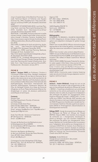 Les auteurs, contacts et références
ning in Coastal Areas of the Maritime Provinces: Ca-     Agence CSS
nada Technical Report of Fisheries and Aquatic           B.P: 2031, Dakar - SENEGAL
Sciences No. 2443. Available from: http://www.dfo-       Tél: +221 33832 28 86
mpo.gc.ca/Library/316491.pdf [Accessed, December         Fax: +221 33832 91 92
2010]
UNIVERSITY OF MORATUWA (2010). Land Use Plan-            SAED/Ngallèle RN2 BP 74
ning Tools: Land Use Planning & Development (TP          Saint Louis - SENEGAL
2415). Available from: http://www.mrt.ac.lk/tcp/         Tel + 33 9382200
uploads [Accessed, December 2010]                        Email: saed@orange.sn
MUSTELIN, J. (ed) (2009). Practical measures to tackle
climate change: coastal forest buffer zones and sho-     Bibliographie :
reline change in Zanzibar, Tanzania. Available from:     DOWNING, TE, RINGIUS L, HULME M, WAUGHRAY.
http://www.unesco.org/csi/climate-frontlines/Practi-     D (1997): Adapting to climate change in Africa Miti-
calMeasuresZanzibar_Ebook.pdf [Accessed, Decem-          gation and adaptation strategies for global change
ber 2010]                                                2; 19-44.
FAO (1993), Guidelines for land-use planning. Availa-    ENDA Tiers monde (2010): Diffusion de technologies
ble     from:    http://www.fao.org/docrep/t0715e/       appropriées et de mode de gestion concertée et du-
t0715e00.HTM [Accessed, December 2010]                   rable des ressources naturelles en Casamance (Séné-
ALMER et al., (1999). Land Use Planning: Methods,        gal).
Strategies & Tools. Available from:                      ENDA Tiers monde: Lutte contre la désertification.
http://www.iapad.org/publications/ppgis/gtz_plup.p       GRDR, Groupe de Recherche et de Réalisations pour
df [Accessed, December 2010]                             le Développement Rural (2008), Aménagement et va-
LEWSEY ET AL., (undated), Mainstreaming Adapta-          lorisation des vallées en Basse Casamance: Manuel
tion to Climate Change: Climate Change Impacts on        technique
Land Use Planning and Coastal Infrastructure. Avai-      ONI S.I, EGE E (2008), Rainwater Potential for domes-
lable from: http://www.oas.org/macc/Docs/LUPIn-          tic water supply in Edo State, Indus journal of mana-
frastIssues.doc [Accessed, January 2011]                 gement, 5 social sciences volume 2; N°2 37-98.
                                                         http://indus.edu.pk/RePEc/iih/journl/1-
                                                         RainwaterHarvestingPotentialforDomesticWaterSup-
FICHE 8                                                  plyinEdoState-S.pdf
Auteur : Serigne FAYE est Professeur Titulaire à         UNDP (2010), Community water initiative fostering
l’Université Cheikh Anta Diop, Sénégal. Enseignant       water security and climate change adaptation and mi-
et chercheur depuis 20 ans dans le domaine de la         tigation; technical report.
gestion des ressources en eau et de la protection de
l’environnement. Membre actif de plusieurs associa-
tions professionnelles (Association Internationale des   FICHE 9
Hydrogéologues, Association internationale des           Auteurs : André Bihibindi, chargé du suivi et de
Sciences Hydrologiques, Partenariat National de          l’évaluation des projets et des programmes du Ré-
l’Eau du Sénégal); titulaire d’un thèse de Doctorat      seau sur les politiques de pêche en Afrique de l’ouest
d’Ingénieur et d’une Thèse de Doctorat d’Etat en Hy-     « REPAO ». Il participe actuellement aux activités de
drogéologie et auteur de plusieurs publications          recherche sur les actions participative et de la capi-
scientifiques et techniques.                             talisation dans le cadre du programme d’adaptation
                                                         des politiques de pêche aux changements clima-
Contacts:                                                tiques en Afrique de l’Ouest, « APPECCAO ». Il a tra-
Serigne Faye                                             vaillé pour ENDA Tiers Monde /RUP pendant une
Geology Department /Faculty of Sciences                  dizaine d’années en tant que chargé de programmes
and Techniques                                           du PADE (Programme d’amélioration durable de l’en-
University Cheikh Anta Diop /                            vironnement). Diplôme d’études supérieures spécia-
Dakar PO Box 5005 Dakar - SENEGAL                        lisées (DESS) en Aménagement, Décentralisation et
Tél: +221 774118395 / Fax +221 338246318                 Développement territorial.
Email : serigne_faye@yahoo.com / fayes@ucad.sn /
fayeserigne1@gmail.com                                   Ndiaga DIOP, chargé de programme du Réseau sur
                                                         les Politiques de Pêche en Afrique de l’Ouest
Enda Tiers Monde / Actions en Casamance                  (REPAO). Depuis 2008, il est membre d’une équipe
BP 224 Ziguinchor - SENEGAL                              de recherche sur « changements climatiques et
Email : acas@enda.sn                                     pêche au Sénégal » qui vise à faciliter l’adaptation
                                                         des politiques de pêche aux changements clima-
Groupe de Recherche et de Réalisations pour              tiques. Membre du Comité National de Concertation
le Développement Rural (GRDR)                            pour l’adaptation de la pêche aux changements cli-
Av. Emile Badiane BP 813 Ziguinchor - SENEGAL            matiques (CNCP/CC) et titulaire d’une Maitrise en
Email : ziguinchor@grdr.org                              Science économique mention Analyse et politique
                                                         économiques, et d’un diplôme d’Etude Approfondie
Direction des Bassins de Rétention                       (DEA) en sciences de l’environnement, Université
et des Lacs Artificiels, Route des Pères Maristes,       Cheikh Anta DIOP de Dakar.
Hann BP 2041 Dakar SENEGAL
Email: dbrlr@yahoo.fr                                    Contacts: André Bihibindi
                                                         Chargé de suivi et évaluation des projets
Compagnie Sucrière Sénégalaise (CSS) Siège               ENDA DIAPOL/REPAO
Richard TOLL - B.P: 49, Richard Toll - SENEGAL           Liberté IV n°5000 - BP 47076, Dakar - SÉNÉGAL
Tél: +221 33938 23 23                                    Tél : 221 77 450 92 63 / 33 8252787
Fax: +221 33963 31 47




                                                49
 