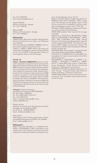 Fax : 221 33 8252799                                      tions. Climate Research, Vol. 6: 165-177
Email: abay.andre@gmail.com                               BUBU P. JALLOW, SEKOU TOURE, MALANG M. K.
                                                          BARROW, ASSA ACHY MATHIEU. (1999), Coastal
Raphael NDOUR                                             zone of The Gambia and the Abidjan region in Côte
Pêcheur de Nianing - Sénégal                              d’Ivoire: sea level rise vulnerability, response strate-
Tél: +221 773544161                                       gies, and adaptation options, Vol. 12: 129–136,
                                                          DA SILVA A. (2005) Adaptação as Mudanças Climáti-
Mbaye SARRE                                               cas na Zona Costeira da Guiné-Bissau
Pêcheur de Pointe Sarène - Sénégal                        DPWM (2008 Update), Tanbi national Park manage-
Tél : +221 776306815                                      ment plan
                                                          DUDLEY, N., S. STOLTON, A. BELOKUROV, L. KRUE-
Bibilographie :                                           GER, N. LOPOUKHINE, K. MACKINNON, T. SAND-
GIRMaC (2007), Manuel de cogestion des pêcheries,         WITH AND N.SEKHRAN [eds] (2009), Natural
théories et études de cas au Japon, aux Philippines       Solutions: Protected areas helping people cope with
et au Sénégal,                                            climate change, IUCN-WCPA, The Nature Conser-
http://www.lapresse.tn/09052011/28688/la-nature-a-        vancy, UNDP, Wildlife Conservation Society, The
trouve-son-compte-et-les-pecheurs.html                    World Bank and WWF, Gland, Switzerland, Washing-
THIAO D., SARRE A. (2008), Gestion des ressources         ton DC and New York
halieutiques sénégalaises : rapport national présenté     INEP/IBAP (2006). Plan de gestion actualisé de la Ré-
au 5e cours d’AJIOST (Afro-Japanese Institute of          serve de Biosphère Bolama-Bijagos (RBABB)
Oceanographic Science and Technology)                     LAFFOLEY, D. & GRIMSDITCH, G. [eds] (2009), The
                                                          management of natural coastal carbon sinks, IUCN,
                                                          Gland, Switzerland.
FICHE 10                                                  NELLEMANN, C., CORCORAN, E., DUARTE, C. M.,
Auteur : Charlotte KARIBUHOYE assure la coordi-           VALDES, L., DEYOUNG, C FONSECA, L., GRIMS-
nation régionale du programme aires marines proté-        DITCH, G. (eds) (2009), Blue Carbon. A Rapid Res-
gées de la Fondation Internationale du Banc d'Arguin      ponse Assessment, United Nations Environment
(FIBA), fondation suisse qui intervient dans le domaine   Programme, GRID-Arendal, www.grida.no
de la conservation marine et côtière et le développe-     SANDWITH & SUAREZ (undated), Adapting to Cli-
ment durable en Afrique de l'Ouest. Supervise tech-       mate Change - Ecosystem-based approaches for
niquement de nombreux projets soutenus par la FIBA        People and Nature. The Nature Conservancy
en appui à la création et au renforcement des AMP,        WORLD BANK (2009), Convenient Solutions to an In-
ainsi que l’établissement du réseau régional d’AMP        convenient Truth: Ecosystem based Approaches to
en Afrique de l’Ouest, le RAMPAO. Vice-présidente         Climate Change
de la commission mondiale sur les aires protégées de
l’UICN (Union Internationale pour la Conservation de
la Nature) pour l’Afrique centrale et de l’Ouest, basée
à Dakar (Sénégal).

Contacts: Charlotte Karibuhoye
Coordinatrice Programme AMP FIBA/PRCM
BP 3215, Dakar - SÉNÉGAL
Tel : 221 33 869 02 88 / 77570 5171
Fax : 221 33 824 92 46
Email : charlotte.karibuhoye@iucn.org;
karibuhoye@lafiba.org

Alfredo da Silva
Directeur de l’Institut de la Biodiversité et des Aires
Protégées de Guinée Bissau (IBAP)
Ilot de Porcos - GUINEE BISSAU
Email : alfredo.dasilva@iucn.org

Alpha Jallow
Tanbi National Park, Director, Department of Parks
and Wildlife Management (DPWM), THE GAMBIA
Email : alphaojay@gmail.com

Bibliographie :
BUBU P.JALLOW, MALANG K. A. BARROW, STE-
PHEN P. LEATHERMAN, (1996), Vulnerability of the
coastal zone of The Gambia to sea level rise and de-
velopment of response strategies and adaptation op-




                                                             50
 