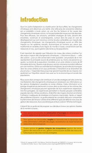 Introduction
Que l’on parle d’adaptation ou d’atténuation de leurs effets, les changements
climatiques sont désormais une réalité. Une telle prise de conscience collective
est un préalable à toute action car une fois les facteurs et les causes des
changements climatiques connus, nul ne peut prétendre ne pas avoir de réponses.
Pour être efficaces, ces solutions, véritables stratégies de lutte, doivent être
encadrées, soutenues et accompagnées, surtout dans les pays en voie de
développement qui sont reconnus comme les plus vulnérables aux impacts des
changements climatiques. Les changements climatiques auront en effet des
impacts sur les systèmes naturels, économiques et humains qui, parce que
multiformes et variables d’une région du monde à l’autre, concerneront tant les
ressources en eau, que la gestion des terres ou les populations.

Il est important de rappeler que l’élévation du niveau des océans constitue l’un
des enjeux majeurs des changements climatiques. « L’économie bleue » – celle
des océans – joue un rôle central dans notre quotidien. Les produits de la mer
représentent la principale source de protéines pour au moins une personne sur
quatre. La moitié de la population mondiale vit en zone côtière à moins de 50
kilomètres de la mer. Quatre-vingt-dix pour cent du commerce mondial s’effectue
par voie maritime. Grâce aux avancées technologiques, les activités économiques
dans les zones côtières et en eaux profondes s’intensifient et se diversifient de
plus en plus. »1 Cependant beaucoup trop ignorent la portée de ces impacts, non
seulement sur l’équilibre naturel mais aussi sur la vie économique et sociale des
populations.

Nous avons donc entrepris de contribuer à l’une des stratégies de lutte contre les
manifestations des changements climatiques en produisant ces informations sur
les options d’adaptation possibles en zones côtières. Cette information et le
partage d’expériences demeurent cruciaux dans ce domaine car les victimes des
changements climatiques peuvent apprendre de leurs expériences respectives.
Une fois partagées, ces expériences permettent à d’autres groupes vulnérables
exposés dans les mêmes conditions, d’identifier des moyens d’actions et d’éviter
l’utilisation inadéquate de stratégies et d’options improvisées. Après un rappel
des problèmes d’érosion, ce guide présente les concepts clefs pour comprendre
le phénomène de l’érosion côtière et les différents types de défense mais aussi de
gestion des ressources, leurs caractéristiques et leurs coûts en 10 fiches techniques.

L’objectif de ce guide est de proposer aux décideurs locaux ces options classées
de la manière suivante :

    Trois options structurelles de construction d’ouvrages de défense plus ou
    moins rigides (murs de protection, épis et revêtements) ;

    Trois options non structurelles, souples en harmonie avec la dynamique des
    côtes (alimentation artificielle des plages, reconstitution du massif dunaire et
    restauration de la mangrove) ;

    Quatre options de gestion intégrée des écosystèmes (gestion des terres,
    gestion des ressources en eau, gestion communautaire durable des ressources
    halieutiques et des aires marines protégées).




1 Extrait du message de Mme Irina Bokova, Directrice Générale de l'UNESCO, à l'occasion de la Journée
  mondiale de l’Océan. Source : http://unesdoc.unesco.org/images/0019/001927/192759f.pdf



                                                 4
 