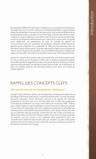 Introduction
En présentant différentes techniques d’adaptation aux changements climatiques
recensées dans la zone côtière africaine sur sa façade atlantique, ce guide entend
élargir les possibilités d’intervention des acteurs qui, trop souvent tiraillés entre les
nombreuses priorités auxquelles ils ont à faire face, prennent des décisions dans
l’urgence au risque d’opter pour une solution dont la mise en œuvre peut se révéler
source de conséquences désastreuses pour l’avenir de la communauté. Ce guide
ouvre également une perspective de prise en compte de gestion de
l’environnement dans son ensemble, les problèmes d’érosion côtière faisant en
général partie intégrante d’un ensemble de défis environnementaux que les
décideurs locaux doivent gérer. Ce guide regroupe les expériences pratiques de
mise en œuvre d’options structurelles, non structurelles et de gestion intégrée des
ressources naturelles, fournissant aux décideurs locaux une information pertinente.

Un dernier chapitre de conclusion décrit les besoins de suivi et d’évaluation pour
la mise en œuvre de ces 10 options. Il offre aussi un tableau comparatif analysant
leurs effets positifs et négatifs afin d’aider à la prise de décision. Grâce aux conseils
opérationnels présentés, les décideurs locaux sauront juger de la pertinence et,
selon le contexte, adopter une technique plutôt qu’une autre, sur la base de
critères objectifs.




RAPPEL DES CONCEPTS CLEFS
Que savons-nous sur les changements climatiques ?

Lorsqu’il s’agit «d’érosion côtière», de «changements climatiques et côtiers» et de
ses effets sur le littoral ouest africain, il est primordial de veiller à ce que les parties
prenantes disposent d’une information précise et de qualité. De récentes
observations montrent que nous sommes déjà bien au-delà des projections
maximales de surélévation du niveau marin faites pour la période 1990 – 2100 et
que, malgré l’urgence à agir, les décideurs ne seront pas tous à même de calculer
« le taux de recul » des plages. Une autre conséquence attendue du réchauffement
climatique est un renforcement des vents d’Ouest, venant de plus hautes latitudes,
qui se manifeste déjà par endroits, notamment par des houles plus fortes qui
affectent les côtes et renforcent l’érosion côtière. Il est donc tout aussi pertinent
de s’assurer que les acteurs à qui s’adresse cette publication aient une
compréhension suffisante des notions clés que contient ce guide. Cette partie
présente donc les principaux termes utilisés afin que tous les lecteurs puissent se
familiariser sans peine avec le sujet.




                                             5
 