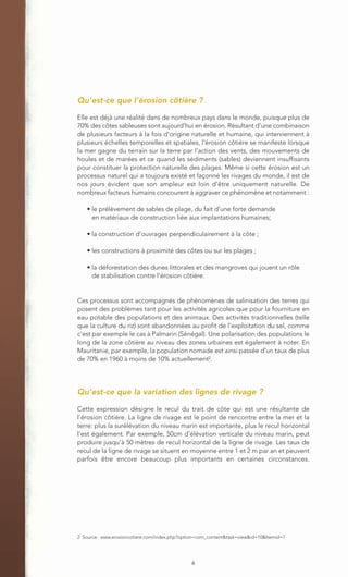 Qu’est-ce que l’érosion côtière ?
Elle est déjà une réalité dans de nombreux pays dans le monde, puisque plus de
70% des côtes sableuses sont aujourd’hui en érosion. Résultant d'une combinaison
de plusieurs facteurs à la fois d'origine naturelle et humaine, qui interviennent à
plusieurs échelles temporelles et spatiales, l'érosion côtière se manifeste lorsque
la mer gagne du terrain sur la terre par l’action des vents, des mouvements de
houles et de marées et ce quand les sédiments (sables) deviennent insuffisants
pour constituer la protection naturelle des plages. Même si cette érosion est un
processus naturel qui a toujours existé et façonné les rivages du monde, il est de
nos jours évident que son ampleur est loin d'être uniquement naturelle. De
nombreux facteurs humains concourent à aggraver ce phénomène et notamment :

    • le prélèvement de sables de plage, du fait d’une forte demande
      en matériaux de construction liée aux implantations humaines;

    • la construction d’ouvrages perpendiculairement à la côte ;

    • les constructions à proximité des côtes ou sur les plages ;

    • la déforestation des dunes littorales et des mangroves qui jouent un rôle
      de stabilisation contre l’érosion côtière.


Ces processus sont accompagnés de phénomènes de salinisation des terres qui
posent des problèmes tant pour les activités agricoles que pour la fourniture en
eau potable des populations et des animaux. Des activités traditionnelles (telle
que la culture du riz) sont abandonnées au profit de l’exploitation du sel, comme
c’est par exemple le cas à Palmarin (Sénégal). Une polarisation des populations le
long de la zone côtière au niveau des zones urbaines est également à noter. En
Mauritanie, par exemple, la population nomade est ainsi passée d’un taux de plus
de 70% en 1960 à moins de 10% actuellement2.




Qu’est-ce que la variation des lignes de rivage ?

Cette expression désigne le recul du trait de côte qui est une résultante de
l’érosion côtière. La ligne de rivage est le point de rencontre entre la mer et la
terre: plus la surélévation du niveau marin est importante, plus le recul horizontal
l’est également. Par exemple, 50cm d’élévation verticale du niveau marin, peut
produire jusqu’à 50 mètres de recul horizontal de la ligne de rivage. Les taux de
recul de la ligne de rivage se situent en moyenne entre 1 et 2 m par an et peuvent
parfois être encore beaucoup plus importants en certaines circonstances.




2 Source : www.erosioncotiere.com/index.php?option=com_content&task=view&id=10&Itemid=7




                                               6
 