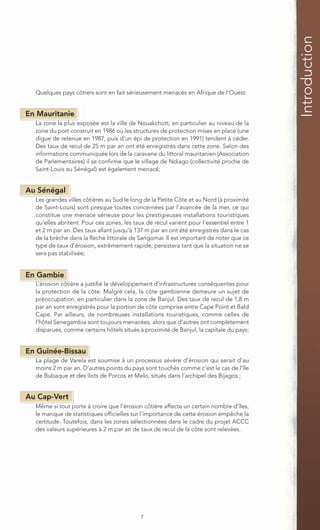 Introduction
  Quelques pays côtiers sont en fait sérieusement menacés en Afrique de l’Ouest:


En Mauritanie
  La zone la plus exposée est la ville de Nouakchott, en particulier au niveau de la
  zone du port construit en 1986 où les structures de protection mises en place (une
  digue de retenue en 1987, puis d’un épi de protection en 1991) tendent à céder.
  Des taux de recul de 25 m par an ont été enregistrés dans cette zone. Selon des
  informations communiquée lors de la caravane du littoral mauritanien (Association
  de Parlementaires) il se confirme que le village de Ndiago (collectivité proche de
  Saint-Louis au Sénégal) est également menacé;


Au Sénégal
  Les grandes villes côtières au Sud le long de la Petite Côte et au Nord (à proximité
  de Saint-Louis) sont presque toutes concernées par l’avancée de la mer, ce qui
  constitue une menace sérieuse pour les prestigieuses installations touristiques
  qu’elles abritent. Pour ces zones, les taux de recul varient pour l’essentiel entre 1
  et 2 m par an. Des taux allant jusqu’à 137 m par an ont été enregistrés dans le cas
  de la brèche dans la flèche littorale de Sangomar. Il est important de noter que ce
  type de taux d’érosion, extrêmement rapide, persistera tant que la situation ne se
  sera pas stabilisée;


En Gambie
  L’érosion côtière a justifié le développement d’infrastructures conséquentes pour
  la protection de la côte. Malgré cela, la côte gambienne demeure un sujet de
  préoccupation, en particulier dans la zone de Banjul. Des taux de recul de 1,8 m
  par an sont enregistrés pour la portion de côte comprise entre Cape Point et Bald
  Cape. Par ailleurs, de nombreuses installations touristiques, comme celles de
  l’hôtel Senegambia sont toujours menacées, alors que d’autres ont complètement
  disparues, comme certains hôtels situés à proximité de Banjul, la capitale du pays;


En Guinée-Bissau
  La plage de Varela est soumise à un processus sévère d’érosion qui serait d’au
  moins 2 m par an. D’autres points du pays sont touchés comme c’est le cas de l’île
  de Bubaque et des îlots de Porcos et Melo, situés dans l’archipel des Bijagos ;


Au Cap-Vert
  Même si tout porte à croire que l’érosion côtière affecte un certain nombre d’îles,
  le manque de statistiques officielles sur l’importance de cette érosion empêche la
  certitude. Toutefois, dans les zones sélectionnées dans le cadre du projet ACCC
  des valeurs supérieures à 2 m par an de taux de recul de la côte sont relevées.




                                           7
 