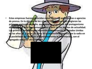 • Estas empresas fueron conocidas como agencias periodísticas o agencias
de prensa. En la década de los años 20 del siglo pasado surgieron las
primeras emisoras de radio, que tomaron gran parte del protagonismo
de los diarios en el seguimiento paso a paso de los hechos de actualidad.
Las primeras emisiones de televisión se hicieron en los Estados Unidos
en los años 30, y ya en los años 50 la televisión competía con la radio en
la posibilidad de trasmitir instantáneamente la información, con el
agregado seductor de la imagen.
 