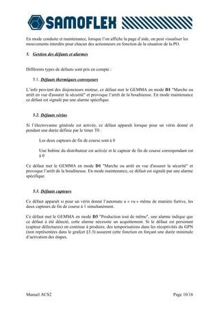 En mode conduite et maintenance, lorsque l’on affiche la page d’aide, on peut visualiser les
mouvements interdits pour chacun des actionneurs en fonction de la situation de la PO.

5. Gestion des défauts et alarmes


Différents types de défauts sont pris en compte :

   5.1. Défauts thermiques convoyeurs

L’info provient des disjoncteurs moteur, ce défaut met le GEMMA en mode D1 "Marche ou
arrêt en vue d'assurer la sécurité" et provoque l’arrêt de la boudineuse. En mode maintenance
ce défaut est signalé par une alarme spécifique.


   5.2. Défauts vérins

Si l’électrovanne générale est activée, ce défaut apparaît lorsque pour un vérin donné et
pendant une durée définie par le timer T0 :

       Les deux capteurs de fin de course sont à 0

       Une bobine du distributeur est activée et le capteur de fin de course correspondant est
       à0

Ce défaut met le GEMMA en mode D1 "Marche ou arrêt en vue d'assurer la sécurité" et
provoque l’arrêt de la boudineuse. En mode maintenance, ce défaut est signalé par une alarme
spécifique.


   5.3. Défauts capteurs

Ce défaut apparaît si pour un vérin donné l’automate a « vu » même de manière furtive, les
deux capteurs de fin de course à 1 simultanément.

Ce défaut met le GEMMA en mode D3 "Production tout de même", une alarme indique que
ce défaut à été détecté, cette alarme nécessite un acquittement. Si le défaut est persistant
(capteur défectueux) on continue à produire, des temporisations dans les réceptivités du GPN
(non représentées dans le grafcet §3.3) assurent cette fonction en forçant une durée minimale
d’activation des étapes.




Manuel ACS2                                                                        Page 10/16
 