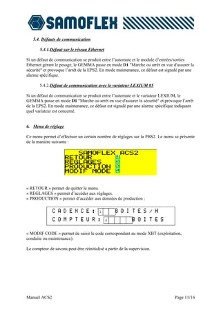 5.4. Défauts de communication

       5.4.1.Défaut sur le réseau Ethernet

Si un défaut de communication se produit entre l’automate et le module d’entrées/sorties
Ethernet gérant le pesage, le GEMMA passe en mode D1 "Marche ou arrêt en vue d'assurer la
sécurité" et provoque l’arrêt de la EPS2. En mode maintenance, ce défaut est signalé par une
alarme spécifique.

       5.4.2.Défaut de communication avec le variateur LEXIUM 05

Si un défaut de communication se produit entre l’automate et le variateur LEXIUM, le
GEMMA passe en mode D1 "Marche ou arrêt en vue d'assurer la sécurité" et provoque l’arrêt
de la EPS2. En mode maintenance, ce défaut est signalé par une alarme spécifique indiquant
quel variateur est concerné.


6. Menu de réglage

Ce menu permet d’effectuer un certain nombre de réglages sur la PBS2. Le menu se présente
de la manière suivante :




« RETOUR » permet de quitter le menu.
« REGLAGES » permet d’accéder aux réglages.
« PRODUCTION » permet d’accéder aux données de production :




« MODIF CODE » permet de saisir le code correspondant au mode XBT (exploitation,
conduite ou maintenance).

Le compteur de savons peut être réinitialisé a partir de la supervision.




Manuel ACS2                                                                      Page 11/16
 