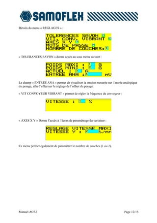 Détails du menu « REGLAGES » :




« TOLERANCES SAVON » donne accès au sous menu suivant :




Le champ « ENTREE ANA » permet de visualiser la tension mesurée sur l’entrée analogique
du pesage, afin d’effectuer le réglage de l’offset du pesage.

« VIT CONVOYEUR VIBRANT » permet de régler la fréquence du convoyeur :




« AXES X Y » Donne l’accès à l’écran de paramétrage du variateur :




Ce menu permet également de paramétrer le nombre de couches (1 ou 2).




Manuel ACS2                                                                  Page 12/16
 