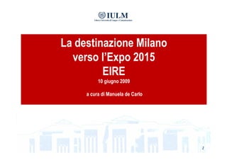 La destinazione Milano
  verso l’Expo 2015
         EIRE
          10 giugno 2009

     a cura di Manuela de Carlo




                                  1
 