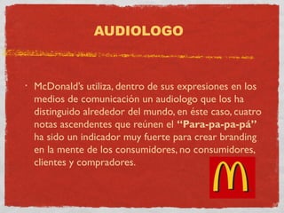 AUDIOLOGO 
• McDonald’s utiliza, dentro de sus expresiones en los 
medios de comunicación un audiologo que los ha 
distinguido alrededor del mundo, en éste caso, cuatro 
notas ascendentes que reúnen el “Para-pa-pa-pá” 
ha sido un indicador muy fuerte para crear branding 
en la mente de los consumidores, no consumidores, 
clientes y compradores. 
 