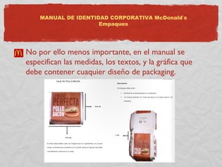 MANUAL DE IDENTIDAD CORPORATIVA McDonald’s 
Empaques 
No por ello menos importante, en el manual se 
especifican las medidas, los textos, y la gráfica que 
debe contener cuaquier diseño de packaging. 
 