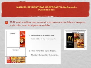 MANUAL DE IDENTIDAD CORPORATIVA McDonald’s 
Publicaciones 
McDonalds establece que su anuncios en prensa escrita deben ir siempre a 
todo color y con las siguientes medidas 
 