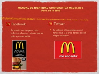 MANUAL DE IDENTIDAD CORPORATIVA McDonald’s 
Usos en la Web 
Facebook 
Se pondrá una imagen a todo 
colorcon el nuevo roducto que se 
quiera promocionar 
Twitter 
Se utilizará el isologotipo con el 
fondo rojo y el arco dorado con el 
slogan en blanco. 
 