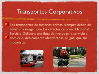 Transportes Corporativos 
• Los transportes de materias primas, siempre deben de 
llevar una imagen que los caracterice como McDonald’s. 
• Servicio Delivery: una flota de motos para servicio a 
domicilio, debidamente identificadas, al igual que sus 
motoristas. 
 
