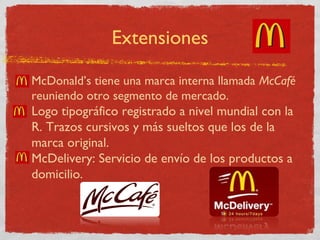 Extensiones 
• McDonald’s tiene una marca interna llamada McCafé 
reuniendo otro segmento de mercado. 
• Logo tipográfico registrado a nivel mundial con la 
R. Trazos cursivos y más sueltos que los de la 
marca original. 
• McDelivery: Servicio de envío de los productos a 
domicilio. 
 