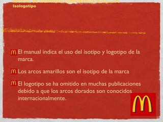 MANUAL DE IDENTIDAD CORPORATIVA McDonald’s 
Isologotipo 
El manual indica el uso del isotipo y logotipo de la 
marca. 
Los arcos amarillos son el isotipo de la marca 
El logotipo se ha omitido en muchas publicaciones 
debido a que los arcos dorados son conocidos 
internacionalmente. 
 