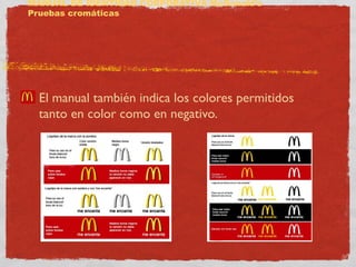MANUAL DE IDENTIDAD CORPORATIVA McDonald’s 
Pruebas cromáticas 
El manual también indica los colores permitidos 
tanto en color como en negativo. 
 